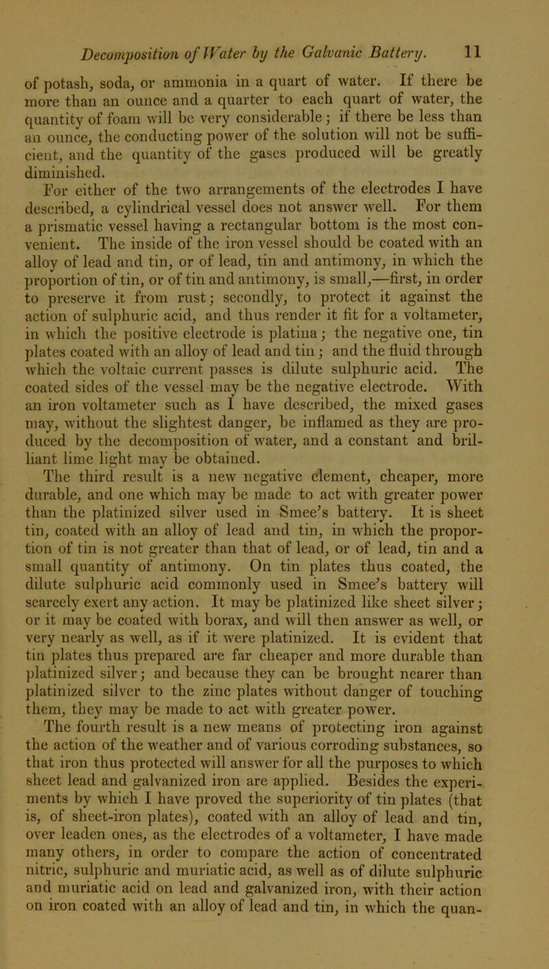 of potash, soda, or ammonia in a quart of water. If there be more than an ounce and a quarter to each quart of water, the quantity of foam will be very considerable; if there be less than an ounce, the conducting power of t.he solution will not be suffi- cient, and the quantity of the gases produced will be greatly diminished. For either of the two arrangements of the electrodes I have described, a cylindrical vessel does not answer well. For them a prismatic vessel having a rectangular bottom is the most con- venient. The inside of the iron vessel should be coated with an alloy of lead and tin, or of lead, tin and antimony, in which the proportion of tin, or of tin and antimony, is small,—first, in order to preserve it from rust; secondly, to protect it against the action of sulphuric acid, and thus render it fit for a voltameter, in which the positive electrode is platiua; the negative one, tin plates coated with an alloy of lead and tin; and the fluid through which the voltaic current passes is dilute sulphuric acid. The coated sides of the vessel may be the negative electrode. With an iron voltameter such as I have described, the mixed gases may, without the slightest danger, be inflamed as they are pro- duced by the decomposition of water, and a constant and bril- liant lime light may be obtained. The third result is a new negative element, cheaper, more durable, and one which may be made to act with greater power than the platinized silver used in Smee’s battery. It is sheet tin, coated with an alloy of lead and tin, in which the propor- tion of tin is not greater than that of lead, or of lead, tin and a small quantity of antimony. On tin plates thus coated, the dilute sulphuric acid commonly used in Since* s battery will scarcely exert any action. It may be platinized like sheet silver; or it may be coated with borax, and will then answer as well, or very nearly as well, as if it were platinized. It is evident that tin plates thus prepared are far cheaper and more durable than platinized silver; and because they can be brought nearer than platinized silver to the zinc plates without danger of touching them, they may be made to act with greater power. The fourth result is a new means of protecting iron against the action of the weather and of various corroding substances, so that iron thus protected will answer for all the purposes to which sheet lead and galvanized iron are applied. Besides the experi- ments by which I have proved the superiority of tin plates (that is, of sheet-iron plates), coated with an alloy of lead and tin, over leaden ones, as the electrodes of a voltameter, I have made many others, in order to compare the action of concentrated nitric, sulphuric and muriatic acid, as well as of dilute sulphuric and muriatic acid on lead and galvanized iron, with their action on iron coated with an alloy of lead and tin, in which the quan-