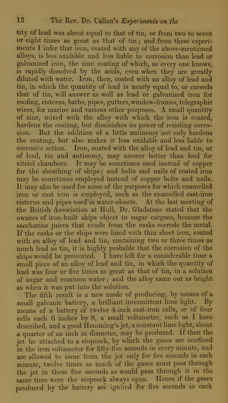 tity of lead was about equal to that of tin, or from two to seven or eight times as great as that of tin; and from these experi- ments I infer that iron, coated with any of the above-mentioned alloys, is less oxidable and less liable to corrosion than lead or galvanized iron, the zinc coating of which, as every one knows, is rapidly dissolved by the acids, even when they are greatly diluted with water. Iron, then, coated with an alloy of lead and tin, in which the quantity of lead is nearly equal to, or exceeds that of tin, will answer as well as lead or galvanized iron for roofing, cisterns, baths, pipes, gutters, window-frames, telegraphic wires, for marine and various other purposes. A small quantity of zinc, mixed with the alloy with which the iron is coated, hardens the coating, but diminishes its power of resisting corro- sion. But the addition of a little antimony not only hardens the coating, but also makes it less oxidable and less liable to corrosive action. Iron, coated Avith the alloy of lead and tin, or of lead, tin and antimony, may answer better than lead for vitriol chambers. It may be sometimes used instead of copper for the sheathing of ships; and bolts and nails of coated iron may be sometimes employed instead of copper bolts and nails. It may also be used for some of the purposes for which enamelled iron or cast iron is employed, such as the enamelled cast-iron cisterns and pipes used in water-closets. At the last meeting of the British Association at Hull, Dr. Gladstone stated that the owners of iron-built ships object to sugar cargoes, because the saccharine juices that exude from the casks corrode the metal. If the casks or the ships were lined with thin sheet iron, coated Avith an alloy of lead and tin, containing two or three times as much lead as tin, it is highly probable that the corrosion of the ships would be prevented. I have left for a considerable time a small piece of an alloy of lead and tin, in which the quantity of lead was four or five times as great as that of tin, in a solution of sugar and common water; and the alloy came out as bright as Avhen it Avas put into the solution. The fifth result is a new mode of producing, by means of a small galvanic battery, a brilliant intermittent lime light. By means of a battery of tAvelve 4-inch cast-iron cells, or of four cells each 6 inches by 8, a small voltameter, such as I have described, and a good Hemming*s jet, a constant lime light, about a quarter of an inch in diameter, may be produced. If then the jet be attached to a stopcock, by which the gases are confined in the iron voltameter for fifty-five seconds in every minute, and are allowed to issue from the jet only for five seconds in each minute, twelve times as much of the gases must pass through the jet in these five seconds as Avould pass through it in the same time were the stopcock always open. Ilencc if the gases produced by the battery are ignited for five seconds in each