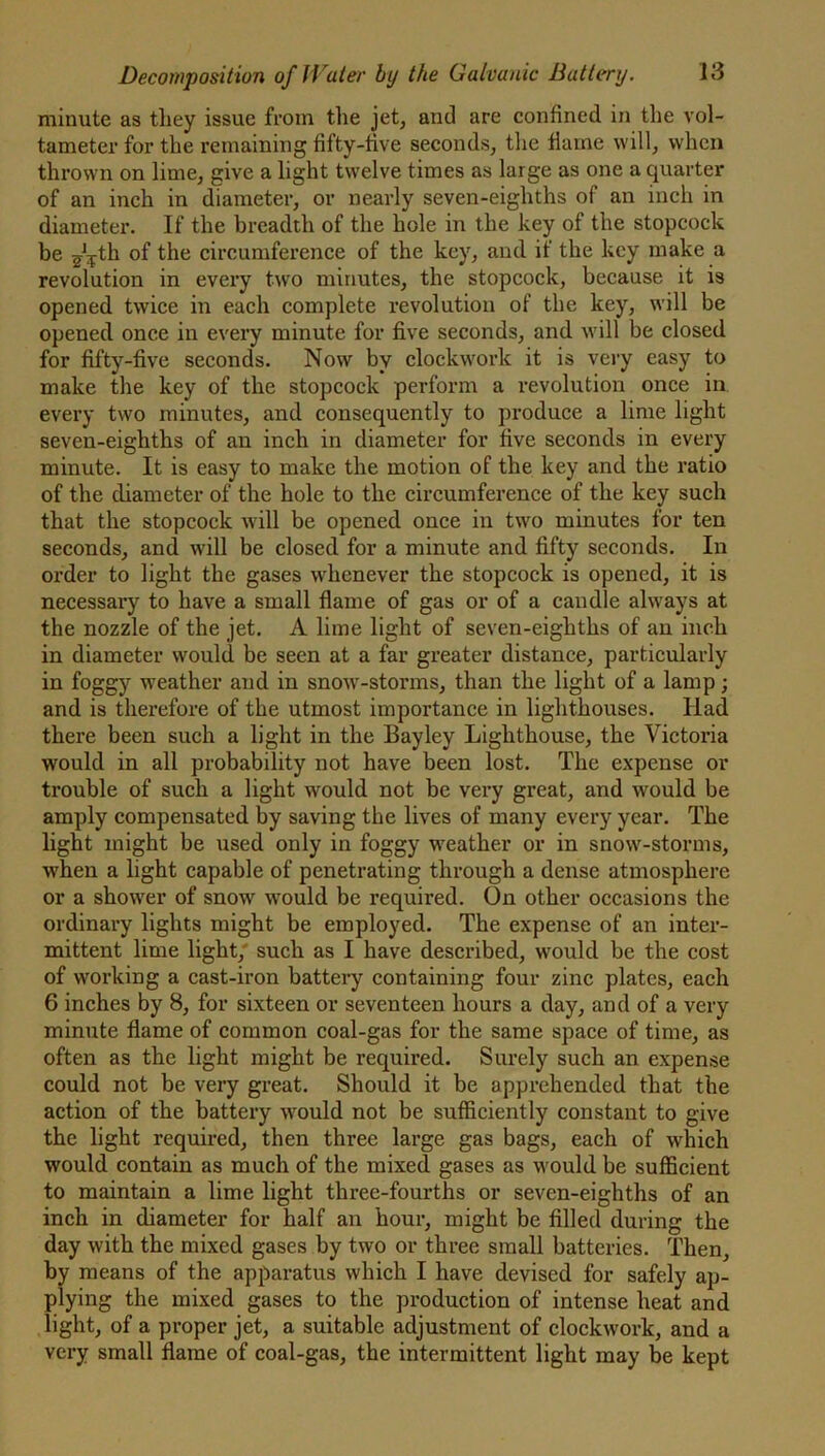 minute as they issue from the jet, and are confined in the vol- tameter for the remaining fifty-five seconds, the flame will, when thrown on lime, give a light twelve times as large as one a quarter of an inch in diameter, or nearly seven-eighths of an inch in diameter. If the breadth of the hole in the key of the stopcock be ^tk of the circumference of the key, and if the key make a revolution in every two minutes, the stopcock, because it is opened twice in each complete revolution of the key, will be opened once in every minute for five seconds, and will be closed for fifty-five seconds. Now by clockwork it is very easy to make the key of the stopcock perform a revolution once in every two minutes, and consequently to produce a lime light seven-eighths of an inch in diameter for five seconds in every minute. It is easy to make the motion of the key and the ratio of the diameter of the hole to the circumference of the key such that the stopcock will be opened once in two minutes for ten seconds, and will be closed for a minute and fifty seconds. In order to light the gases whenever the stopcock is opened, it is necessary to have a small flame of gas or of a candle always at the nozzle of the jet. A lime light of seven-eighths of an inch in diameter would be seen at a far greater distance, particularly in foggy weather and in snow-storms, than the light of a lamp; and is therefore of the utmost importance in lighthouses. Had there been such a light in the Bayley Lighthouse, the Victoria would in all probability not have been lost. The expense or trouble of such a light would not be very great, and would be amply compensated by saving the lives of many every year. The light might be used only in foggy weather or in snowr-storms, wrhen a light capable of penetrating through a dense atmosphere or a shower of snow wrould be required. On other occasions the ordinary lights might be employed. The expense of an inter- mittent lime light, such as I have described, wrould be the cost of working a cast-iron battery containing four zinc plates, each 6 inches by 8, for sixteen or seventeen hours a day, and of a very minute flame of common coal-gas for the same space of time, as often as the light might be required. Surely such an expense could not be very great. Should it be apprehended that the action of the battery would not be sufficiently constant to give the light required, then three large gas bags, each of which would contain as much of the mixed gases as would be sufficient to maintain a lime light three-fourths or seven-eighths of an inch in diameter for half an hour, might be filled during the day with the mixed gases by two or three small batteries. Then, by means of the apparatus which I have devised for safely ap- plying the mixed gases to the production of intense heat and light, of a proper jet, a suitable adjustment of clockwork, and a very small flame of coal-gas, the intermittent light may be kept