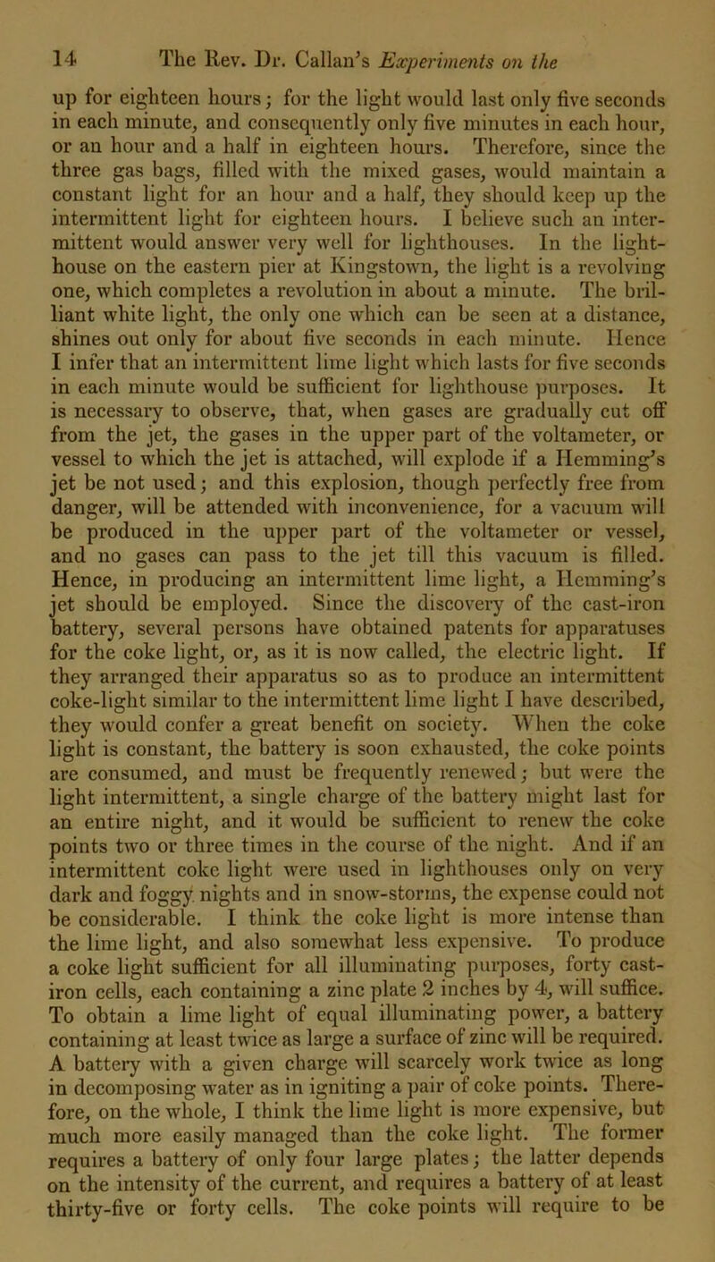 up for eighteen hours; for the light would last only five seconds in each minute, and consequently only five minutes in each hour, or an hour and a half in eighteen hours. Therefore, since the three gas bags, filled with the mixed gases, would maintain a constant light for an hour and a half, they should keep up the intermittent light for eighteen hours. I believe such an inter- mittent would answer very well for lighthouses. In the light- house on the eastern pier at Kingstown, the light is a revolving one, which completes a revolution in about a minute. The bril- liant white light, the only one which can be seen at a distance, shines out only for about five seconds in each minute. Hence I infer that an intermittent lime light which lasts for five seconds in each minute would be sufficient for lighthouse purposes. It is necessary to observe, that, when gases are gradually cut off from the jet, the gases in the upper part of the voltameter, or vessel to which the jet is attached, will explode if a Ilemming's jet be not used; and this explosion, though perfectly free from danger, will be attended with inconvenience, for a vacuum will be produced in the upper part of the voltameter or vessel, and no gases can pass to the jet till this vacuum is filled. Hence, in producing an intermittent lime light, a Ilemming’s jet should be employed. Since the discovery of the cast-iron battery, several persons have obtained patents for apparatuses for the coke light, or, as it is now called, the electric light. If they arranged their apparatus so as to produce an intermittent coke-light similar to the intermittent lime light I have described, they would confer a great benefit on society. When the coke light is constant, the battery is soon exhausted, the coke points are consumed, and must be frequently renewed; but were the light intermittent, a single charge of the battery might last for an entire night, and it would be sufficient to renew the coke points two or three times in the course of the night. And if an intermittent coke light were used in lighthouses only on very dark and foggy, nights and in snow-storms, the expense could not be considerable. I think the coke light is more intense than the lime light, and also somewhat less expensive. To produce a coke light sufficient for all illuminating purposes, forty cast- iron cells, each containing a zinc plate 2 inches by 4, will suffice. To obtain a lime light of equal illuminating power, a battery containing at least twice as large a surface of zinc will be required. A battery with a given charge will scarcely work twice as long in decomposing water as in igniting a pair of coke points. There- fore, on the whole, I think the lime light is more expensive, but much more easily managed than the coke light. The former requires a battery of only four large plates; the latter depends on the intensity of the current, and requires a battery of at least thirty-five or forty cells. The coke points will require to be