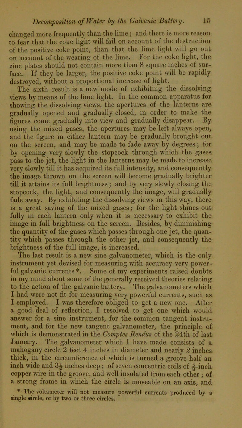 changed move frequently than the lime; and there is more reason to fear that the coke light will fail on account of the destruction of the positive coke point, than that the lime light will go out on account of the wearing of the lime. For the coke light, the zinc plates should not contain more than 8 square inches of sur- face. If they be larger, the positive coke point will be rapidly destroyed, without a proportional increase of light. The sixth result is a new mode of exhibiting the dissolving views by means of the lime light. In the common apparatus for showing the dissolving views, the apertures of the lanterns are gradually opened and gradually closed, in order to make the figures come gradually into view and gradually disappear. By using the mixed gases, the apertures may be left always open, and the figure in either lantern may be gradually brought out on the screen, and may be made to fade away by degrees; for by opening very slowly the stopcock through which the gases pass to the jet, the light in the lanterns may be made to increase very slowdy till it has acquired its full intensity, and consequently the image thrown on the screen will become gradually brighter till it attains its full brightness; and by very slowly closing the stopcock, the light, and consequently the image, will gradually fade away. By exhibiting the dissolving views in this way, there is a great saving of the mixed gases; for the light shines out fully in each lantern only when it is necessary to exhibit the image in full brightness on the screen. Besides, by diminishing the quantity of the gases which passes through one jet, the quan- tity which passes through the other jet, and consequently the brightness of the full image, is increased. The last result is a new sine galvanometer, which is the only instrument yet devised for measuring with accuracy very power- ful galvanic currents*. Some of my experiments raised doubts in my mind about some of the generally received theories relating to the action of the galvanic battery. The galvanometers which I had were not fit for measuring very powerful currents, such as I employed. I wras therefore obliged to get a new one. After a good deal of reflection, I resolved to get one which would answer for a sine instrument, for the common tangent instru- ment, and for the new tangent galvanometer, the principle of which is demonstrated in the Comptes Rendus of the 24th of last January. The galvanometer which I have made consists of a mahogany circle 2 feet 4 inches in diameter and nearly 2 inches thick, in the circumference of which is turned a groove half an inch wide and 3| inches deep ; of seven concentric coils of |-inch copper wire in the groove, and well insulated from each other; of a strong frame in which the circle is moveable on an axis, and * The voltameter will not measure powerful currents produced by a single «ircle, or by two or three circles.