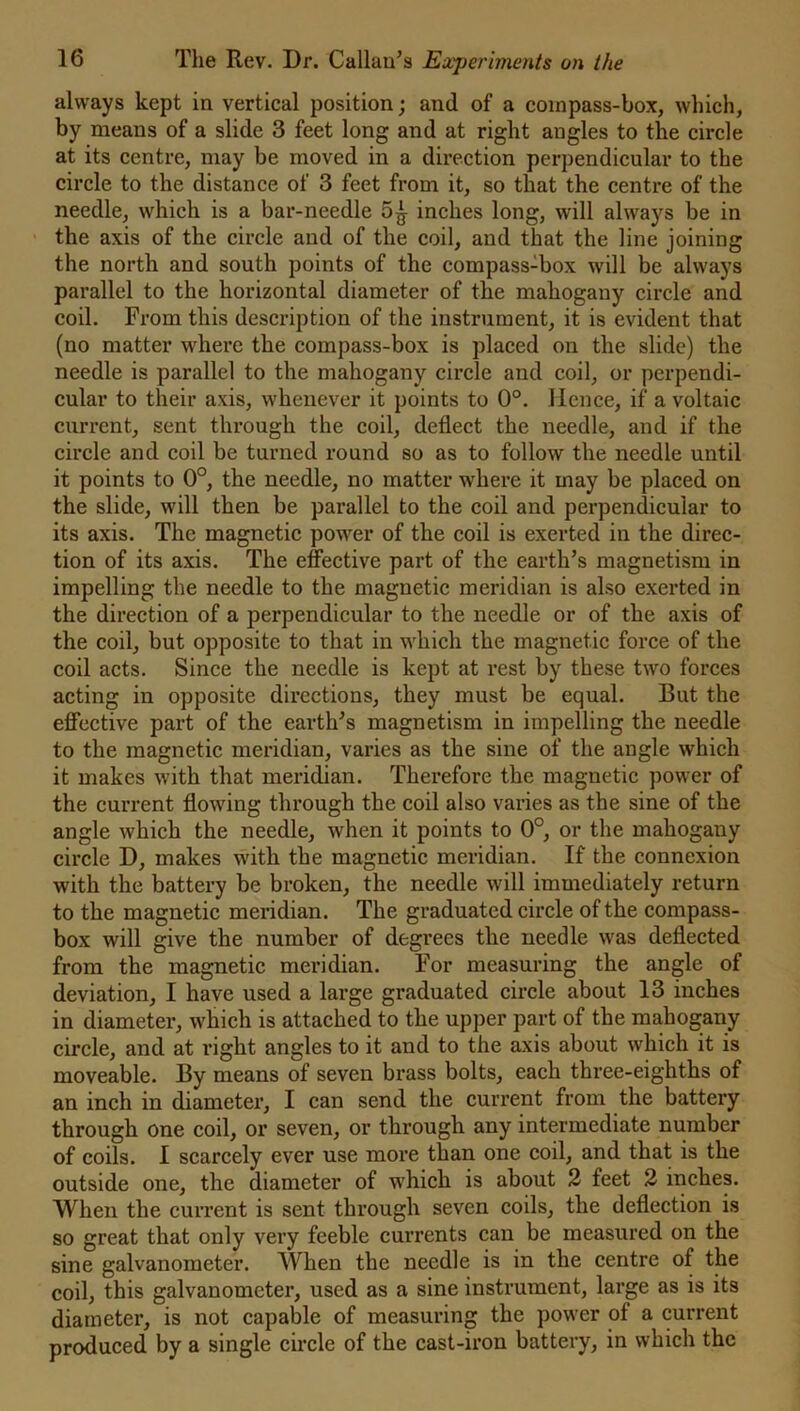 always kept in vertical position; and of a coinpass-box, which, by means of a slide 3 feet long and at right angles to the circle at its centre, may be moved in a direction perpendicular to the circle to the distance of 3 feet from it, so that the centre of the needle, which is a bar-needle 5^ inches long, will always be in the axis of the circle and of the coil, and that the line joining the north and south points of the compass-box will be always parallel to the horizontal diameter of the mahogany circle and coil. From this description of the instrument, it is evident that (no matter where the compass-box is placed on the slide) the needle is parallel to the mahogany circle and coil, or perpendi- cular to their axis, whenever it points to 0°. Hence, if a voltaic current, sent through the coil, deflect the needle, and if the circle and coil be turned round so as to follow the needle until it points to 0°, the needle, no matter where it may be placed on the slide, will then be parallel to the coil and perpendicular to its axis. The magnetic power of the coil is exerted in the direc- tion of its axis. The effective part of the earth’s magnetism in impelling the needle to the magnetic meridian is also exerted in the direction of a perpendicular to the needle or of the axis of the coil, but opposite to that in which the magnetic force of the coil acts. Since the needle is kept at rest by these two forces acting in opposite directions, they must be equal. But the effective part of the earth’s magnetism in impelling the needle to the magnetic meridian, varies as the sine of the angle which it makes with that meridian. Therefore the magnetic power of the current flowing through the coil also varies as the sine of the angle which the needle, when it points to 0°, or the mahogauy circle D, makes with the magnetic meridian. If the connexion with the battery be broken, the needle will immediately return to the magnetic meridian. The graduated circle of the compass- box will give the number of degrees the needle was deflected from the magnetic meridian. For measuring the angle of deviation, I have used a large graduated circle about 13 inches in diameter, which is attached to the upper part of the mahogany circle, and at right angles to it and to the axis about which it is moveable. By means of seven brass bolts, each three-eighths of an inch in diameter, I can send the current from the battery through one coil, or seven, or through any intermediate number of coils. I scarcely ever use more than one coil, and that is the outside one, the diameter of which is about 2 feet 2 inches. When the current is sent through seven coils, the deflection is so great that only very feeble currents can be measured on the sine galvanometer. When the needle is in the centre of the coil, this galvanometer, used as a sine instrument, large as is its diameter, is not capable of measuring the power of a current produced by a single circle of the cast-iron battery, in which the