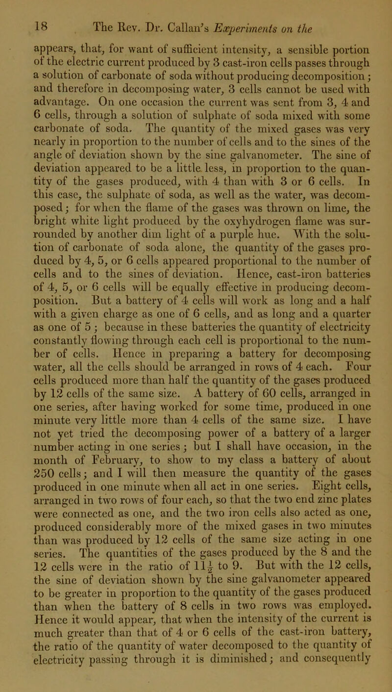appears, that, for want of sufficient intensity, a sensible portion ot the electric current produced by 3 cast-iron cells passes through a solution of carbonate of soda without producing decomposition; and therefore in decomposing water, 3 cells cannot be used with advantage. On one occasion the current was sent from 3, 4 and 6 cells, through a solution of sulphate of soda mixed with some carbonate of soda. The quantity of the mixed gases was very nearly in proportion to the number of cells and to the sines of the angle of deviation shown by the sine galvanometer. The sine of deviation appeared to be a little less, in proportion to the quan- tity of the gases produced, with 4 than with 3 or 6 cells. In this case, the sulphate of soda, as well as the water, was decom- posed ; for when the flame of the gases was thrown on lime, the bright white light produced by the oxyhydrogen flame was sur- rounded by another dim light of a purple hue. With the solu- tion of carbonate of soda alone, the quantity of the gases pro- duced by 4, 5, or 6 cells appeared proportional to the number of cells and to the sines of deviation. Hence, cast-iron batteries of 4, 5, or 6 cells will be equally effective in producing decom- position. But a battery of 4 cells will work as long and a half with a given charge as one of 6 cells, and as long and a quarter as one of 5 ; because in these batteries the quantity of electricity constantly flowing through each cell is proportional to the num- ber of cells. Hence in preparing a battery for decomposing water, all the cells should be arranged in rows of 4 each. Four cells produced more than half the quantity of the gases produced by 12 cells of the same size. A battery of 60 cells, arranged in one series, after having worked for some time, produced in one minute very little more than 4 cells of the same size. I have not yet tried the decomposing power of a battery of a larger nunffier acting in one series; but I shall have occasion, in the month of February, to show to my class a battery of about 250 cells; and I will then measure the quantity of the gases produced in one minute when all act in one series. Eight cells, arranged in two rows of four each, so that the two end zinc plates were connected as one, and the two iron cells also acted as one, produced considerably more of the mixed gases in two minutes than was produced by 12 cells of the same size acting in one series. The quantities of the gases produced by the 8 and the 12 cells were in the ratio of 11£ to 9. But with the 12 cells, the sine of deviation shown by the sine galvanometer appeared to be greater in proportion to the quantity of the gases produced than when the battery of 8 cells in two rows was employed. Hence it would appear, that when the intensity of the current is much greater than that of 4 or 6 cells of the cast-iron battery, the ratio of the quantity of water decomposed to the quantity of electricity passing through it is diminished; and consequently