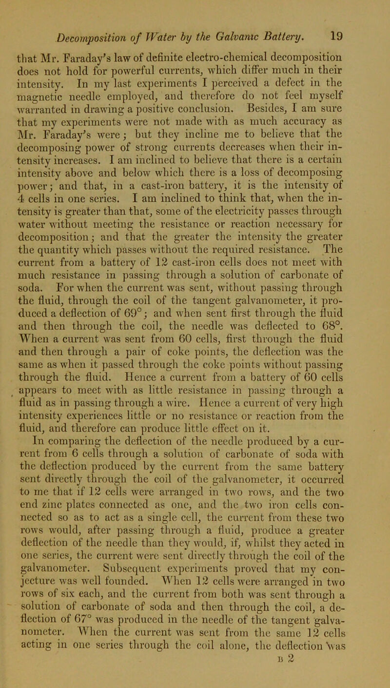 that Mr. Faraday’s law of definite electro-chemical decomposition does not hold for powerful currents, which differ much in their intensity. In my last experiments I perceived a defect in the magnetic needle employed, and therefore do not feel myself warranted in drawing a positive conclusion. Besides, I am sure that my experiments were not made with as much accuracy as Mr. Faraday’s were; but they incline me to believe that the decomposing power of strong currents decreases when their in- tensity increases. I am inclined to believe that there is a certain intensity above and below which there is a loss of decomposing power; and that, in a cast-iron battery, it is the intensity of 4 cells in one series. I am inclined to think that, when the in- tensity is greater than that, some of the electricity passes through water without meeting the resistance or reaction necessary for decomposition; and that the greater the intensity the greater the quantity which passes without the required resistance. The cuiTent from a battery of 12 cast-iron cells does not meet with much resistance in passing through a solution of carbonate of soda. For when the current was sent, without passing through the fluid, through the coil of the tangent galvanometer, it pro- duced a deflection of 69°; and when sent first through the fluid and then through the coil, the needle wTas deflected to 68°. When a current was sent from 60 cells, first through the fluid and then through a pair of coke points, the deflection was the same as when it passed through the coke points without passing through the fluid. Hence a current from a battery of 60 cells appears to meet with as little resistance in passing through a fluid as in passing through a wire. Hence a current of very high intensity experiences little or no resistance or reaction from the fluid, and therefore can produce little effect on it. In comparing the deflection of the needle produced by a cur- rent from 6 cells through a solution of carbonate of soda with the deflection produced by the current from the same battery sent directly through the coil of the galvanometer, it occurred to me that if 12 cells were arranged in two rows, and the two end zinc plates connected as one, and the two iron cells con- nected so as to act as a single cell, the current from these two rows would, after passing through a fluid, produce a greater deflection of the needle than they would, if, whilst they acted in one series, the current were sent directly through the coil of the galvanometer. Subsequent experiments proved that my con- jecture was well founded. When 12 cells were arranged in two rows of six each, and the current from both wras sent through a solution of carbonate of soda and then through the coil, a de- flection of 67° was produced in the needle of the tangent galva- nometer. When the current was sent from the same 12 cells acting in one series through the coil alone, the deflection ‘was u 2