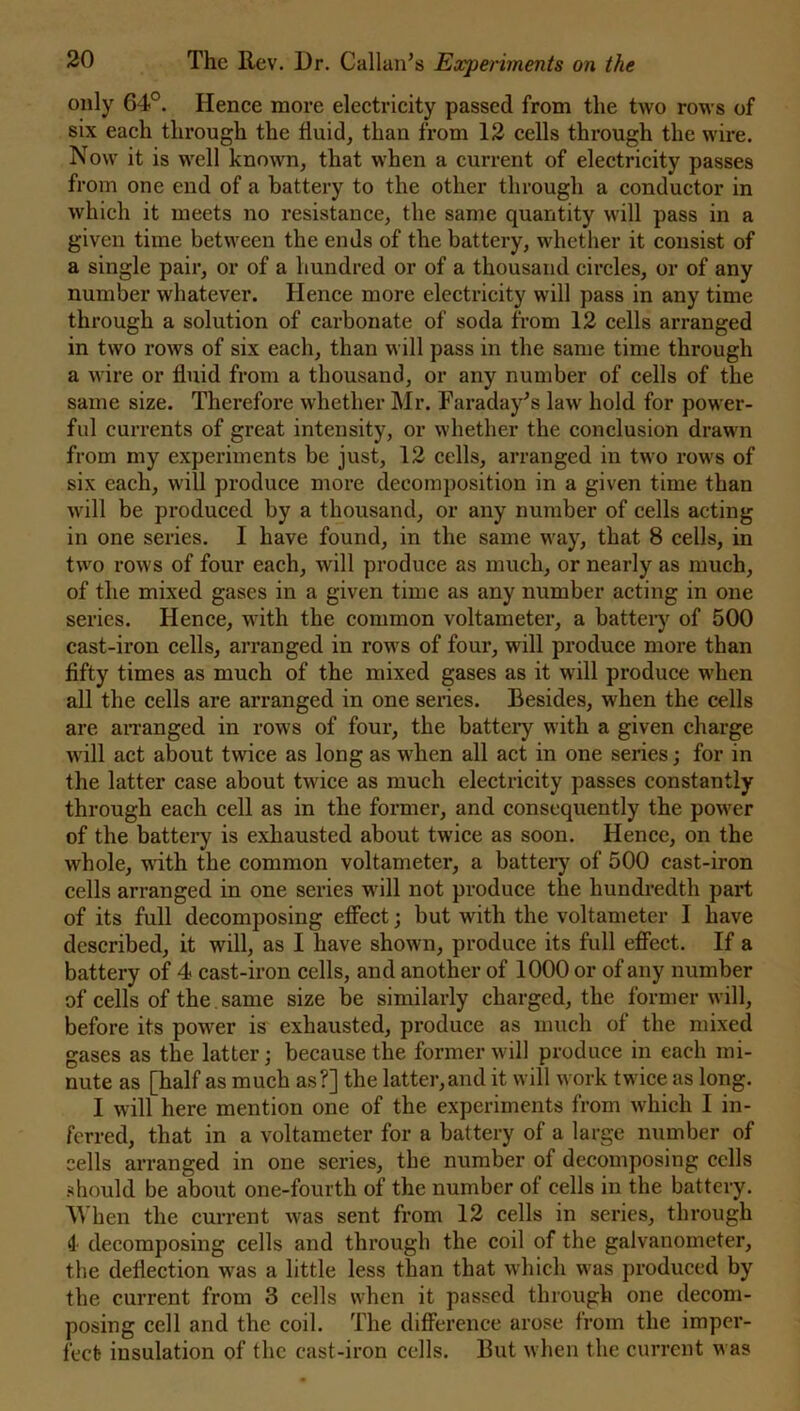 only 64°. Hence more electricity passed from the two rows of six each through the fluid, than from 12 cells through the wire. Now it is well known, that when a current of electricity passes from one end of a battery to the other through a conductor in which it meets no resistance, the same quantity will pass in a given time between the ends of the battery, whether it consist of a single pair, or of a hundred or of a thousand circles, or of any number whatever. Hence more electricity will pass in any time through a solution of carbonate of soda from 12 cells arranged in two rows of six each, than will pass in the same time through a wire or fluid from a thousand, or any number of cells of the same size. Therefore whether Mr. Faraday’s law hold for power- ful currents of great intensity, or whether the conclusion drawn from my experiments be just, 12 cells, arranged in two rows of six each, will produce more decomposition in a given time than will be produced by a thousand, or any number of cells acting in one series. I have found, in the same way, that 8 cells, in two rows of four each, will produce as much, or nearly as much, of the mixed gases in a given time as any number acting in one series. Hence, with the common voltameter, a battery of 500 cast-iron cells, arranged in rows of four, will produce more than fifty times as much of the mixed gases as it will produce when all the cells are arranged in one series. Besides, when the cells are arranged in rows of four, the battery with a given charge will act about twice as long as when all act in one series; for in the latter case about twice as much electricity passes constantly through each cell as in the former, and consequently the power of the battery is exhausted about twice as soon. Hence, on the whole, with the common voltameter, a battery of 500 cast-iron cells arranged in one series will not produce the hundredth part of its full decomposing effect; but with the voltameter I have described, it will, as I have shown, produce its full effect. If a battery of 4 cast-iron cells, and another of 1000 or of any number of cells of the same size be similarly charged, the former will, before its power is exhausted, produce as much of the mixed gases as the latter; because the former will produce in each mi- nute as [half as much as?] the latter,and it will work twice as long. I will here mention one of the experiments from which I in- ferred, that in a voltameter for a battery of a large number of cells arranged in one series, the number of decomposing cells should be about one-fourth of the number of cells in the battery. When the current was sent from 12 cells in series, through 4 decomposing cells and through the coil of the galvanometer, the deflection was a little less than that which was produced by the current from 3 cells when it passed through one decom- posing cell and the coil. The difference arose from the imper- fect insulation of the cast-iron cells. But when the current was