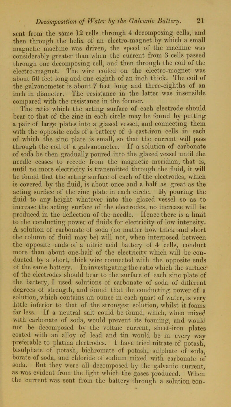 sent from the same 12 cells through 4 decomposing cells, and then through the helix of an electro-magnet by which a small magnetic machine was driven, the speed of the machine was considerably greater than when the current from 3 cells passed through one decomposing cell, and then through the coil of the electro-magnet. The wire coiled on the electro-magnet was about 50 feet long and one-eighth of an inch thick. The coil of the galvanometer is about 7 feet long and three-eighths of an inch in diameter. The resistance in the latter was insensible compared with the resistance in the former. The ratio which the acting surface of each electrode should bear to that of the zinc in each circle may be found by putting a pair of large plates into a glazed vessel, and connecting them with the opposite ends of a battery of 4 cast-iron cells in each of which the zinc plate is small, so that the current will pass through the coil of a galvanometer. If a solution of carbonate of soda be then gradually poured into the glazed vessel until the needle ceases to recede from the magnetic meridian, that is, until no more electricity is transmitted through the fluid, it will be found that the acting surface of each of the electrodes, which is covered by the fluid, is about once and a half as great as the acting surface of the zinc plate in each circle. By pouring the fluid to any height whatever into the glazed vessel so as to increase the acting surface of the electrodes, no increase will be produced in the deflection of the needle. Hence there is a limit to the conducting power of fluids for electricity of low intensity. A solution of carbonate of soda (no matter how thick and short the column of fluid may be) will not, when interposed between the opposite ends of a nitric acid battery of 4 cells, conduct more than about one-half of the electricity which will be con- ducted by a short, thick wire connected with the opposite ends of the same battery. In investigating the ratio which the surface of the electrodes should bear to the surface of each zinc plate of the battery, I used solutions of carbonate of soda of different degrees of strength, and found that the conducting power of a solution, which contains an ounce in each quart of water, is very little inferior to that of the strongest solution, whilst it foams far less. If a neutral salt could be found, which, when mixed with carbonate of soda, would prevent its foaming, and would not be decomposed by the voltaic current, sheet-iron plates coated with an alloy of lead and tin would be in every way preferable to platina electrodes. I have tried nitrate of potash, bisulphate of potash, bichromate of potash, sulphate of soda, borate of soda, and chloride of sodium mixed with carbonate of soda. But they were all decomposed by the galvanic current, as was evident from the light which the gases produced. When the current was sent from the battery through a solution con-
