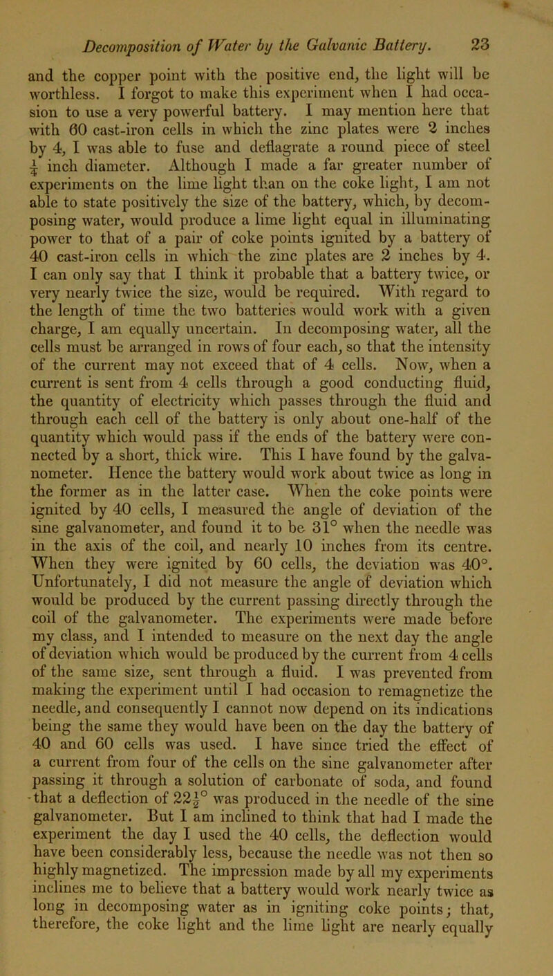and the copper point with the positive end, the light will be worthless. I forgot to make this experiment when I had occa- sion to use a very powerful battery. I may mention here that with 00 cast-iron cells in which the zinc plates were 2 inches by 4, I was able to fuse and deflagrate a round piece of steel ^ inch diameter. Although I made a far greater number of experiments on the lime light than on the coke light, I am not able to state positively the size of the battery, which, by decom- posing water, would produce a lime light equal in illuminating power to that of a pair of coke points ignited by a battery of 40 cast-iron cells in which the zinc plates are 2 inches by 4. I can only say that I think it probable that a battery twice, or very nearly twice the size, would be required. With regard to the length of time the two batteries would work with a given charge, I am equally uncertain. In decomposing water, all the cells must be arranged in rows of four each, so that the intensity of the current may not exceed that of 4 cells. Now, when a current is sent from 4 cells through a good conducting fluid, the quantity of electricity which passes through the fluid and through each cell of the battery is only about one-half of the quantity which would pass if the ends of the battery were con- nected by a shoi’t, thick wire. This I have found by the galva- nometer. Hence the battery would work about twice as long in the former as in the latter case. When the coke points were ignited by 40 cells, I measured the angle of deviation of the sine galvanometer, and found it to be 31° when the needle was in the axis of the coil, and nearly 10 inches from its centre. When they were ignited by 60 cells, the deviation was 40°. Unfortunately, I did not measure the angle of deviation which would be produced by the current passing directly through the coil of the galvanometer. The experiments were made before my class, and I intended to measure on the next day the angle of deviation which would be produced by the current from 4 cells of the same size, sent through a fluid. I was prevented from making the experiment until I had occasion to remagnetize the needle, and consequently I cannot now depend on its indications being the same they would have been on the day the battery of 40 and 60 cells was used. I have since tried the effect of a current from four of the cells on the sine galvanometer after passing it through a solution of carbonate of soda, and found -that a deflection of 22|° was produced in the needle of the sine galvanometer. But I am inclined to think that had I made the experiment the day I used the 40 cells, the deflection would have been considerably less, because the needle was not then so highly magnetized. The impression made by all my experiments inclines me to believe that a battery would work nearly twice as long in decomposing water as in igniting coke points; that, therefore, the coke light and the lime light are nearly equally