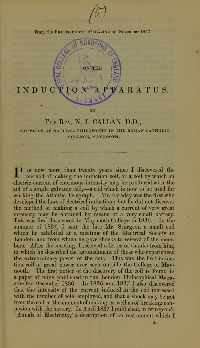 From the Philosophical Magazine for November 1857. BY The Rev. N. J. CALLAN, D.D., PROFESSOR OF NATURAL PHILOSOPHY IN THE ROMAN CATHOLIC COLLEGE, MAYNOOTH. IT is now more than twenty years since I discovered the method of making the induction coil, or a coil by which an electric current of enormous intensity may be produced with the aid of a single galvanic cell,—a coil which is now to be used for working the Atlantic Telegraph. Mr. Faraday was the first who developed the laws of electrical induction; but he did not discover the method of making a coil by which a current of very great intensity may be obtained by means of a very small battery. This was first discovered in Maynooth College in 1836. In the summer of 1837, I sent the late Mr. Sturgeon a small coil which he exhibited at a meeting of the Electrical Society in London, and from which he gave shocks to several of the mem- bers. After the meeting, I received a letter of thanks from him, in which he described the astonishment of those who experienced the extraordinary power of the coil. This was the first induc- tion coil of great power ever seen outside the College of May- nooth. The first notice of the discovery of the coil is found in a paper of mine published in the London Philosophical Maga- zine for December 1836. In 1836 and 1837 I also discovered that the intensity of the current induced in the coil increased with the number of cells employed, and that a shock may be got from the coil at the moment of making as well as of breaking con- nexion with the battery. In April 18;371 published, in Sturgeon's