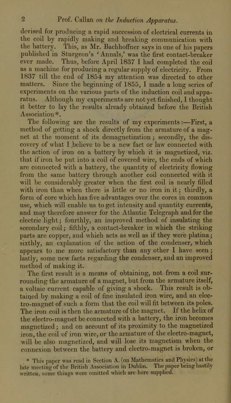 devised for producing a rajiid succession of electrical currents in the coil by rapidly making and breaking communication with the battery. This, as Mr. Bachhoffner says in one of his papers published in Sturgeon^s ‘ Annals/ was the first contact-breaker ever made. Thus, before April 1837 I had completed the coil as a machine for producing a regular supply of electricity. From 1837 till the end of 1854 my attention was directed to other matters. Since the beginning of 1855, I made a long series of experiments on the various parts of the induction coil and appa- ratus. Although my experiments are not yet finished, I thought it better to lay the results already obtained before the British Association *. The following are the results of my experiments:—First, a method of getting a shock directly from the armature of a mag- net at the moment of its demagnetization; secondly, the dis- coveiy of what I believe to be a new fact or law connected with the action of iron on a battery by which it is magnetized, viz. that if iron be put into a coil of covered wire, the ends of which are connected with a battery, the quantity of electricity flowing from the same battery through another coil connected with it will be considerably greater when the first coil is nearly filled with iron than when there is little or no iron in it j thirdly, a form of core which has five advantages over the cores in common use, which will enable us to get intensity and quantity currents, and may therefore answer for the Atlantic Telegraph and for the electric light; fourthly, an improved method of insulating the secondary coil; fifthly, a contact-breaker in which the striking parts are copper, and which acts as well as if they were platina; sixthly, an explanation of the action of the condenser, which appears to me more satisfactory than any other I have seen ; lastly, some new facts regarding the condenser, and an improved method of making it. The first result is a means of obtaining, not from a coil sur- rounding the armature of a magnet, but from the armature itself, a voltaic current capable of giving a shock. This result is ob- tained by making a coil of fine insulated iron wire, and an elec- tro-magnet of such a form that the coil will fit between its poles. The iron coil is then the armature of the magnet. If the helix of the electro-magnet be connected with a battery, the iron becomes magnetized; and on account of its proximity to the magnetized iron, the coil of iron wire, or the armature of the electro-magnet, will be also magnetized, and will lose its magnetism when the connexion between the battery and electro-magnet is broken, or * This paper was read in Section A. (on Mathematics and Physics) at the late meeting of the British Association in Dublin. The paper being hastily written, some things were omitted which are here supplied.