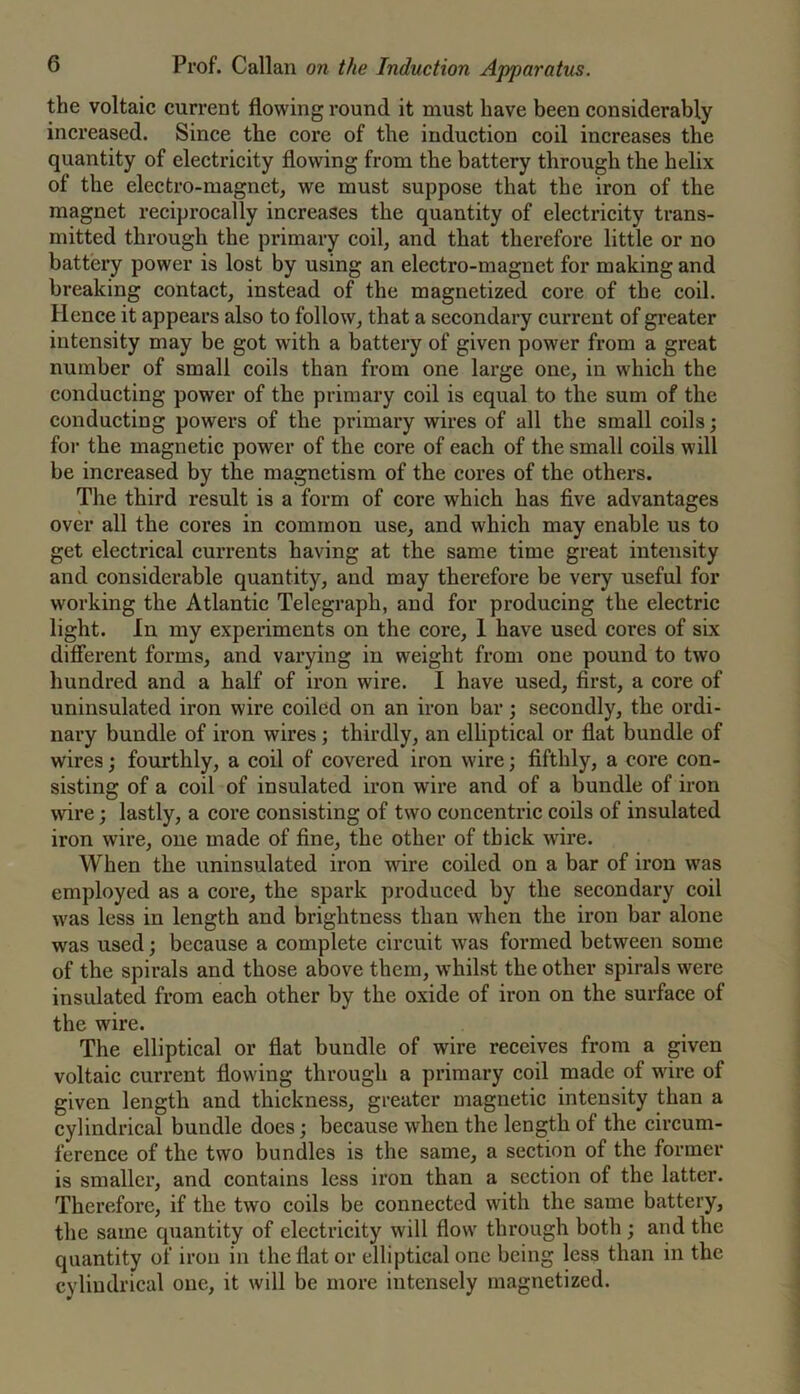 the voltaic current flowing round it must have been considerably increased. Since the core of the induction coil increases the quantity of electricity flowing from the battery through the helix of the electro-magnet, we must suppose that the iron of the magnet reciprocally increases the quantity of electricity trans- mitted through the primary coil, and that therefore little or no battery power is lost by using an electro-magnet for making and breaking contact, instead of the magnetized core of the coil. Hence it appears also to follow, that a secondary current of greater intensity may be got with a battery of given power from a great number of small coils than from one large one, in which the conducting power of the primary eoil is equal to the sum of the conducting powers of the primary wires of all the small coils; for the magnetic power of the core of each of the small coils will be increased by the magnetism of the cores of the others. The third result is a form of core which has five advantages over all the cores in common use, and which may enable us to get electrical currents having at the same time great intensity and considerable quantity, and may therefore be very useful for working the Atlantic Telegraph, and for producing the electrie light. In my experiments on the core, 1 have used cores of six different forms, and varying in weight from one pound to two hundred and a half of iron wire. I have used, first, a core of uninsulated iron wire coiled on an iron bar; secondly, the ordi- nary bundle of iron wires; thirdly, an elliptical or flat bundle of wires; fourthly, a coil of covered iron wire; fifthly, a core con- sisting of a coil of insulated iron wire and of a bundle of iron \vire; lastly, a core consisting of two concentric coils of insulated iron wire, one made of fine, the other of thick wire. When the uninsulated iron wire coiled on a bar of iron was employed as a core, the spark produced by the secondary coil was less in length and brightness than when the iron bar alone was used; because a complete circuit was formed between some of the spirals and those above them, whilst the other spirals were insulated from each other by the oxide of iron on the surface of the wire. The elliptical or flat bundle of wire receives from a given voltaic current flowing through a primary coil made of wire of given length and thickness, greater oiagnetic intensity than a cylindrical bundle does; because when the length of the circum- ference of the two bundles is the same, a section of the former is smaller, and contains less iron than a section of the latter. Therefore, if the two coils be connected with the same battery, the same quantity of electricity will flow through both; arid the quantity of iron in the flat or elliptical one being less than in the cylindrical one, it will be more intensely magnetized.