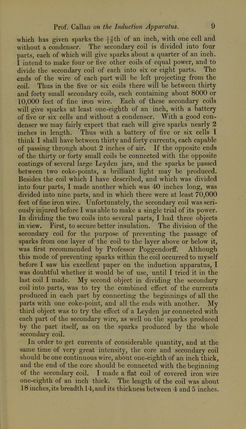 which has given sparks the ||th of an inch, with one cell and without a condenser. The secondary coil is divided into four parts, each of which will give sparks about a quarter of an inch. I intend to make four or five other coils of equal power, and to divide the secondary coil of each into six or eight parts. The ends of the wire of each part will he left projecting from the coil. Thus in the five or six coils there will be between thirty and forty small secondary coils, each containing about 8000 or 10,000 feet of fine iron wire. Each of these secondary coils will give sparks at least one-eighth of an inch, with a battery of five or six cells and without a condenser. With a good con- denser we may fairly expect that each will give sparks nearly 2 inches in length. Thus with a battery of five or six cells I think I shall have between thirty and forty currents, each capable of passing through about 2 inches of air. If the opposite ends of the thirty or forty small coils be connected with the opposite coatings of several large Leyden jars, and the sparks be passed between two coke-points, a brilliant light may be produced. Besides the coil which I have described, and which was divided into four parts, I made another which was 40 inches long, was divided into nine parts, and in which there were at least 70,000 feet of fine iron wire. Unfortunately, the secondary coil was seri- ously injured before I was able to make a single trial of its power. In dividing the two coils into several parts, I had three objects in view. First, to secure better insulation. The division of the secondary coil for the purpose of preventing the passage of sparks from one layer of the coil to the layer above or below it, was first recommended by Professor Poggendorflf. Although this mode of preventing sparks within the coil occurred to myself before I saw his excellent paper on the induction apparatus, I was doubtful whether it would be of use, until I tried it in the last coil I made. My second object in dividing the secondary coil into parts, was to try the combined effect of the currents produced in each part by connecting the beginnings of all the parts with one coke-point, and all the ends with another. My third object was to try the effect of a Leyden jar connected with each part of the secondary wire, as well on the sparks produced by the part itself, as on the sparks produced by the whole secondary coil. In order to get currents of considerable quantity, and at the same time of very great intensity, the core and secondary coil should be one continuous wire, about one-eighth of an inch thick, and the end of the core should be connected with the beginning of the secondary coil. I made a flat coil of covered iron wire one-eighth of an inch thick. The length of the coil was about 18 inches, its breadth 14, and its thickness between 4 and 5 inches.