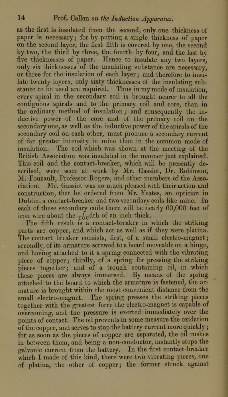 as the first is insulated from the second, only one thickness of paper is necessary; for by putting a single thickness of paper on the second layer, the first fifth is covered by one, the second by two, the third by three, the fourth by four, and the last by five thicknesses of paper. Hence to insulate any two layers, only six thicknesses of the insulating substance are necessary, or three for the insulation of each layer; and therefore to insu- late twenty layers, only sixty thieknesses of the insulating sub- stance to be used are required. Thus in my mode of insulation, every spiral in the seeondary coil is brought nearer to all the contiguous spirals and to the primary coil and core, than in the ordinary method of insulation; and consequently the in- ductive power of the core and of the primary coil on the secondary one, as well as the inductive power of the spirals of the secondary coil on each other, must produce a secondary current of far greater intensity in mine than in the common mode of insulation. The coil which was shown at the meeting of the British Association was insulated in the manner just explained. This coil and the contact-breaker, which will be presently de- scribed, were seen at work by Mr. Gassiot, Dr. Robinson, M. Foucault, Professor Rogers, and other members of the Asso- ciation. Mr. Gassiot was so much pleased with their action and construction, that he ordered from Mr. Yeates, an optician in Dublin, a contact-breaker and two secondary coils like mine. In each of these secondary coils there will be nearly 60,000 feet of iron wire about the j^^dth of an inch thick. The fifth result is a contact-breaker in which the striking parts are copper, and which act as well as if they were platina. The contact breaker consists, first, of a small electro-magnet; secondly, of its armature screwed to a board moveable on a hinge, and having attached to it a spring conneeted with the vibrating pieee of copper; thirdly, of a spring for pressing the striking pieees together; and of a trough containing oil, in which these pieces are always immersed. By means of the spring attached to the board to which the armature is fastened, the ar- mature is brought within the most convenient distance from the small electro-magnet. The spring presses the striking pieces together with the greatest force the electro-magnet is capable of overcoming, and the pressure is exerted immediately over the points of contact. The oil prevents in some measure the oxidation of the copper, and serves to stop the battery current more quickly; for as soon as the pieces of copper are separated, the oil rushes in between them, and being a non-conductor, instantly stops the galvanic current from the battery. In the first contact-breaker which I made of this kind, there were two vibrating pieces, one of platina, the other of copper; the former struck against