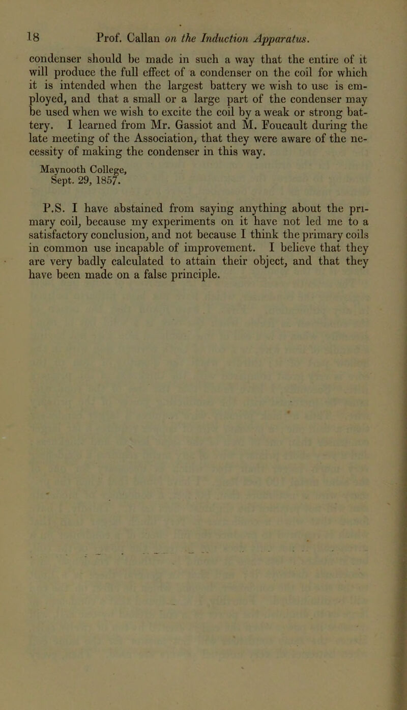 condenser should be made in such a way that the entire of it will produce the full effect of a condenser on the coil for which it is intended when the largest battery we wish to use is em- ployed, and that a small or a large part of the condenser may be used when we wish to excite the coil by a weak or strong bat- tery. I learned from Mr. Gassiot and M. Foucault during the late meeting of the Association, that they were aware of the ne- cessity of making the condenser in this way. Maynooth College, Sept. 29, 1857. P.S. I have abstained from saying anything about the pri- mary coil, because my experiments on it have not led me to a satisfactory conclusion, and not because I think the primary coils in common use incapable of improvement. I believe that they are very badly calculated to attain their object, and that they have been made on a false principle.
