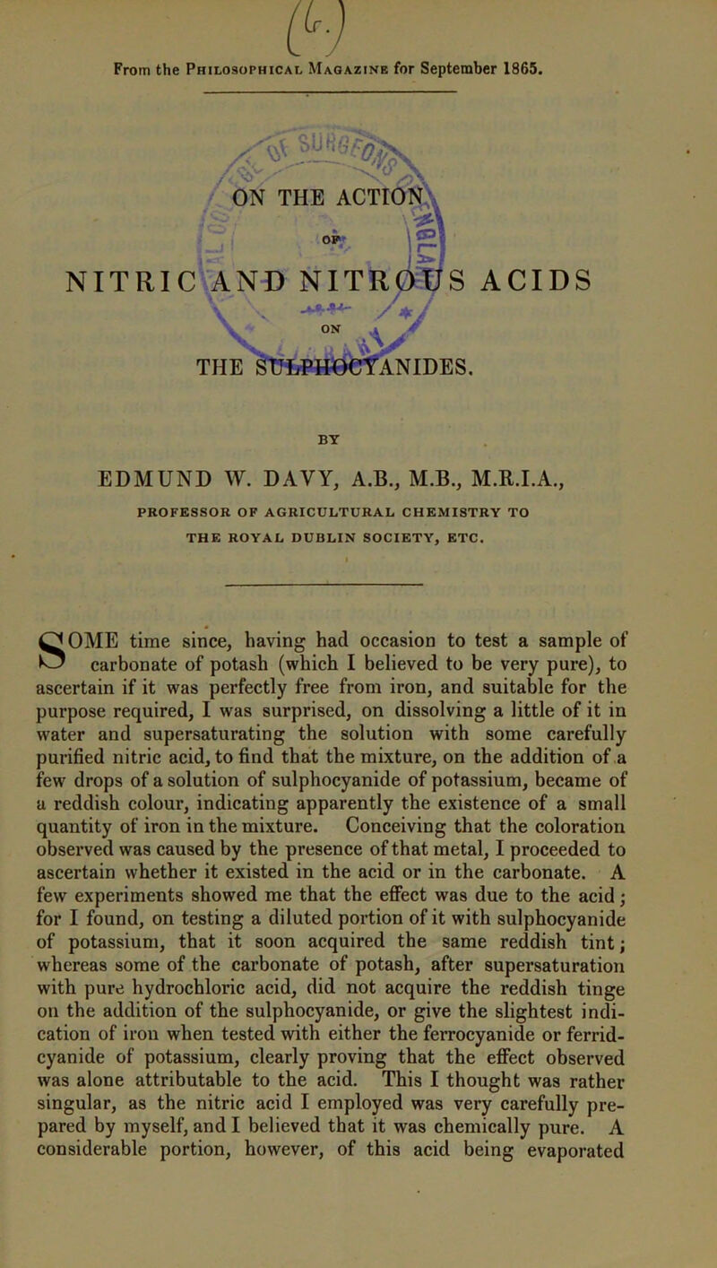 From the Philosophical Magazine for September 1865. EDMUND W. DAVY, A.B., M.B., M.R.I.A., PROFESSOR OF AGRICULTURAL CHEMISTRY TO THE ROYAL DUBLIN SOCIETY, ETC. SOME time since, having had occasion to test a sample of carbonate of potash (which I believed to be very pure), to ascertain if it was perfectly free from iron, and suitable for the purpose required, I was surprised, on dissolving a little of it in water and supersaturating the solution with some carefully purified nitric acid, to find that the mixture, on the addition of a few drops of a solution of sulphocyanide of potassium, became of a reddish colour, indicating apparently the existence of a small quantity of iron in the mixture. Conceiving that the coloration observed was caused by the presence of that metal, I proceeded to ascertain whether it existed in the acid or in the carbonate. A few experiments showed me that the effect was due to the acid; for I found, on testing a diluted portion of it with sulphocyanide of potassium, that it soon acquired the same reddish tint; whereas some of the carbonate of potash, after supersaturation with pure hydrochloric acid, did not acquire the reddish tinge on the addition of the sulphocyanide, or give the slightest indi- cation of iron when tested with either the ferrocyanide or ferrid- cyanide of potassium, clearly proving that the effect observed was alone attributable to the acid. This I thought was rather singular, as the nitric acid I employed was very carefully pre- pared by myself, and I believed that it was chemically pure. A considerable portion, however, of this acid being evaporated