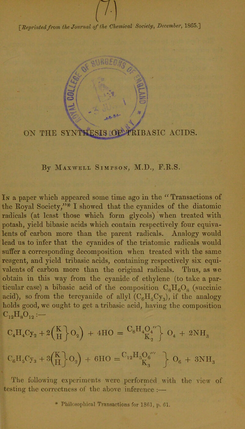 [Reprinted from the Journal of the Chemical Society, December, 1SG5.] By Maxwell Simpson, M.D., F.R.S. In a paper which appeared some time ago in the “Transactions of the Royal Society,”* I showed that the cyanides of the diatomic radicals (at least those which form glycols) when treated with potash, yield bibasic acids which contain respectively four equiva- lents of carbon more than the parent radicals. Analogy would lead us to infer that the cyanides of the triatomic radicals would suffer a corresponding decomposition when treated with the same reagent, and yield tribasic acids, containing respectively six equi- valents of carbon more than the original radicals. Thus, as we obtain in this way from the cyanide of ethylene (to take a par- ticular case) a bibasic acid of the composition C8H608 (succinic acid), so from the tercyanide of allyl (CcH5Cy3), if the analogy holds good, we ought to get a tribasic acid, having the composition C12H80i2 : C4H4Cy2+ 2(^)0,) + 4HO = O. + 2NH:i C8H5Cya+3(g)o2) + 6110 ) 08 + 3NHS The following experiments were performed with the view of testing the correctness of the above inference :— * Philosophical Transactions for 1861, p. 61.