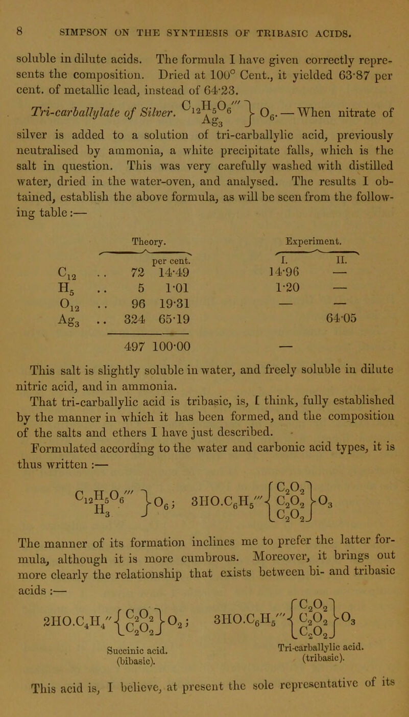 soluble in dilute acids. The formula I have given correctly repre- sents the composition. Dried at 100° Cent., it yielded 63-87 per cent, of metallic lead, instead of 64-23. Tri-carballylate of Silver. ^12^5^6 T 06. — When nitrate of 03 J silver is added to a solution of tri-carballylic acid, previously neutralised by ammonia, a white precipitate falls, which is the salt in question. This was very carefully washed with distilled water, dried in the water-oven, and analysed. The results 1 ob- tained, establish the above formula, as will be seen from the follow- ing table:— Theory. Experiment. C12 .. 72 per cent. 14-49 'I. 14-96 11. H5 .. 5 1-01 1-20 — Oi2 96 19-31 — — A&3 324 65-19 6405 497 100-00 — This salt is slightly soluble in water, and freely soluble in dilute nitric acid, and in ammonia. That tri-carballylic acid is tribasic, is, f think, fully established by the manner in which it has been formed, and the composition of the salts and ethers I have just described. Formulated according to the water and carbonic acid types, it is thus written :— c12h5o6' Ho o 6 > 3IIO.C6H5/,/ c2o2^| c2o2 ^o3 c2o2J The manner of its formation inclines me to prefer the latter for- mula, although it is more cumbrous. Moreover, it brings out more clearly the relationship that exists between bi- and tribasic acids :— 2II0.CJI // J C202~y lc20 o 2 ’ 3H0XLH 6 5 Succinic acid, (bibasic). Tri-carballylic acid, (tribasic). This acid is, I believe, at present the sole representative of its