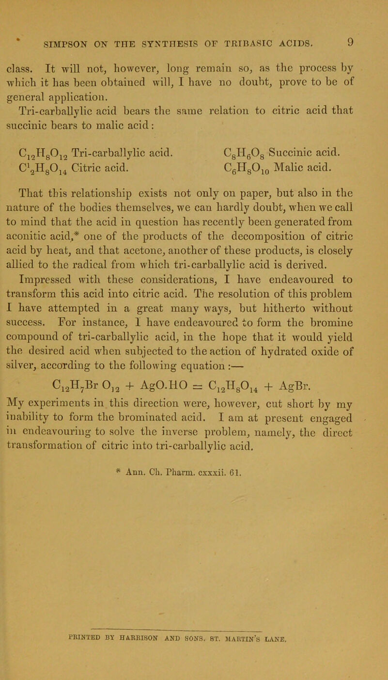 class. It will not, however, long remain so, as the process by which it has been obtained will, I have no doubt, prove to be of general application. Tri-carballylic acid bears the same relation to citric acid that succinic bears to malic acid: C,2IT80i2 Tri-carballylic acid. C8H608 Succinic acid. C12H8014 Citric acid. C6HsO10 Malic acid. That this relationship exists not only on paper, but also in the nature of the bodies themselves, we can hardly doubt, when we call to mind that the acid in question has recently been generated from aconitic acid,* one of the products of the decomposition of citric acid by heat, and that acetone, another of these products, is closely allied to the radical from which tri-carballylic acid is derived. Impressed with these considerations, I have endeavoured to transform this acid into citric acid. The resolution of this problem I have attempted in a great many ways, but hitherto without success. For instance, I have endeavoured to form the bromine compound of tri-carballylic acid, in the hope that it would yield the desired acid when subjected to the action of hydrated oxide of silver, according to the following equation :— Ci2H7Br 0,2 -f AgO.HO = C12II8014 + AgBr. My experiments in this direction were, however, cut short by my inability to form the brominated acid. I am at present engaged in endeavouring to solve the inverse problem, namely, the direct transformation of citric into tri-carballylic acid. * Ann. Ch. Pharm. cxxxii. 61. PRINTED BY HARRISON AND SONS. 8T. MARTIN’S LANE.