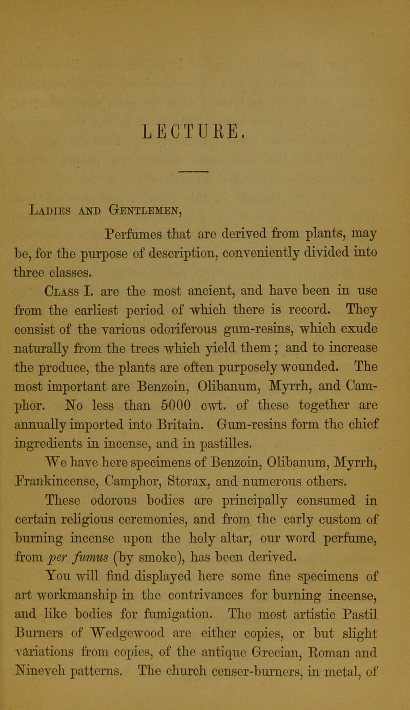 LECTURE. Ladies and Gentlemen, Perfumes that are derived from plants, may be, for the purpose of description, conveniently divided into three classes. Class I. are the most ancient, and have been in use from the earliest period of which there is record. They consist of the various odoriferous gum-resins, which exude naturally from the trees which yield them; and to increase the produce, the plants are often purposely wounded. The most important are Benzoin, Olibanum, Myrrh, and Cam- phor. No less than 5000 cwt. of these together are annually imported into Britain. Gum-resins form the chief ingredients in incense, and in pastilles. We have here specimens of Benzoin, Olibanum, Myrrh, Frankincense, Camphor, Storax, and numerous others. These odorous bodies are principally consumed in certain religious ceremonies, and from the early custom of binning incense upon the holy altar, our word perfume, from per fumus (by smoke), has been derived. You will find displayed here some fine specimens of art workmanship in the contrivances for burning incense, and like bodies for fumigation. The most artistic Pastil Burners of Wedgewood are either copies, or but slight variations from copies, of the antique Grecian, Roman and Nineveh patterns. The church censer-burners, in metal, of