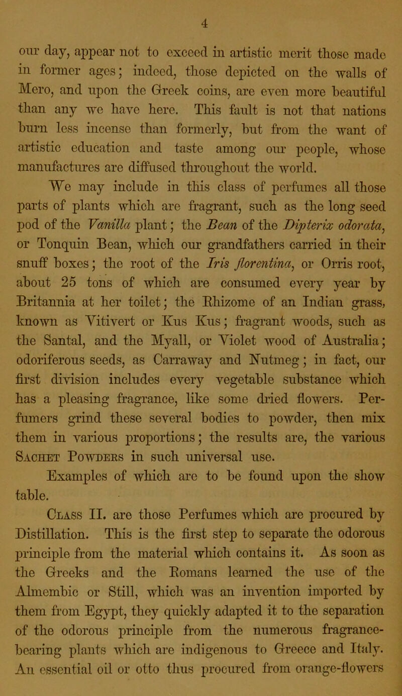 our day, appear not to exceed in artistic merit those made in former ages; indeed, those depicted on the walls of Mero, and upon the Greek coins, are even more beautiful than any we have here. This fault is not that nations burn less incense than formerly, hut from the want of artistic education and taste among our people, whose manufactures are diffused throughout the world. We may include in this class of perfumes all those parts of plants which are fragrant, such as the long seed pod of the Vanilla plant; the Bean of the Dipterix odorata, or Tonquin Bean, which our grandfathers carried in their snuff boxes; the root of the Iris Jlorentina, or Orris root, about 25 tons of which are consumed every year by Britannia at her toilet; the Rhizome of an Indian grass, known as Vitivert or Kus Kus; fragrant woods, such as the Santal, and the Myall, or Violet wood of Australia; odoriferous seeds, as Carraway and Nutmeg; in fact, our first division includes every vegetable substance which has a pleasing fragrance, like some dried flowers. Per- fumers grind these several bodies to powder, then mix them in various proportions; the results are, the various Sachet Powders in such universal use. Examples of which are to be found upon the show table. Class II. are those Perfumes which are procured by Distillation. This is the first step to separate the odorous principle from the material which contains it. As soon as the Greeks and the Romans learned the nse of the Almembic or Still, which was an invention imported by them from Egypt, they quickly adapted it to the separation of the odorous principle from the numerous fragrance- bearing plants which are indigenous to Greece and Italy. An essential oil or otto thus procured from orange-flowers