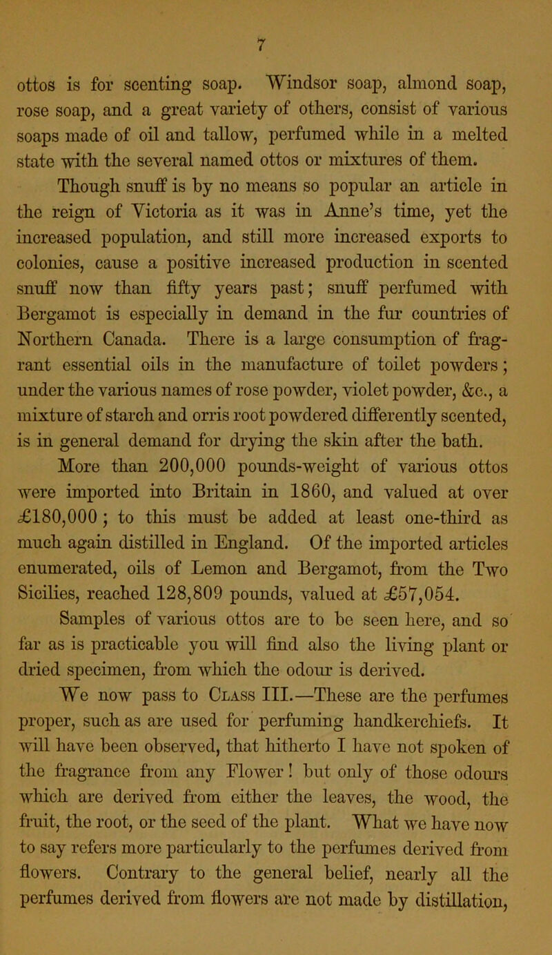 ottos is for scenting soap. Windsor soap, almond soap, rose soap, and a great variety of others, consist of various soaps made of oil and tallow, perfumed while in a melted state with the several named ottos or mixtures of them. Though snuff is by no means so popular an article in the reign of Victoria as it was in Anne’s time, yet the increased population, and still more increased exports to colonies, cause a positive increased production in scented snuff now than fifty years past; snuff perfumed with Bergamot is especially in demand in the fur countries of Northern Canada. There is a large consumption of frag- rant essential oils in the manufacture of toilet powders; under the various names of rose powder, violet powder, &c., a mixture of starch and orris root powdered differently scented, is in general demand for drying the skin after the hath. More than 200,000 pounds-weight of various ottos were imported into Britain in 1860, and valued at over <£180,000 ; to this must be added at least one-third as much again distilled in England. Of the imported articles enumerated, oils of Lemon and Bergamot, from the Two Sicilies, reached 128,809 pounds, valued at £57,054. Samples of various ottos are to be seen here, and so far as is practicable you will find also the living plant or dried specimen, from which the odour is derived. We now pass to Class III.—These are the perfumes proper, such as are used for perfuming handkerchiefs. It will have been observed, that hitherto I have not spoken of the fragrance from any Flower! but only of those odours which are derived from either the leaves, the wood, the fruit, the root, or the seed of the plant. What we have now to say refers more particularly to the perfumes derived from flowers. Contrary to the general belief, nearly all the perfumes derived from flowers are not made by distillation,