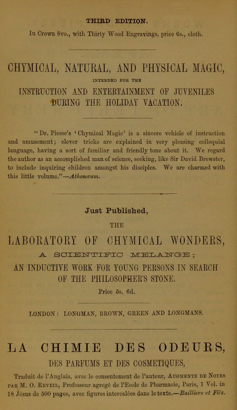 THIRD EDITION. In Crown 8yo., with Thirty Wood Engravings, price 6s., cloth. CHYMICAL, NATURAL, AND PHYSICAL MAGIC, INTENDED FOR THE INSTRUCTION AND ENTERTAINMENT OF JUVENILES DURING THE HOLIDAY VACATION. “ Dr. Piesse’s ‘ Chymical Magic’ is a sincere vehicle of instruction and amusement; clever tricks arc explained in very pleasing colloquial language, having a sort of familiar and friendly tone about it. We regard the author as an accomplished man of science, seeking, like Sir David Brewster, to include inquiring children amongst his disciples. We are charmed with this little volume.”—Athenaeum. Just Published, THE LABORATORY OF CHYMICAL WONDERS, .A. SCIEUTIPIG IMHELAI^a-YE ; AN INDUCTIVE WORK FOR YOUNG PERSONS IN SEARCH OF THE PHILOSOPHER’S STONE. Price 6s. 6d. LONDON : LONGMAN, BROWN, GREEN AND LONGMANS. LA CHIMIE DES ODEURS, DES PARFUMS ET DES COSMETIQOES, Traduit de l’Anglais, avee le consentement de l’auteur, Augments de Notes pak M. 0. Reveil, Profcsseur agrege dc l’Ecole de Pharmacie, Paris, 1 Yol. in 18 Jesus de 500 pages, a\rec figures intercalees dans letexte.—Bailliere et Fits.