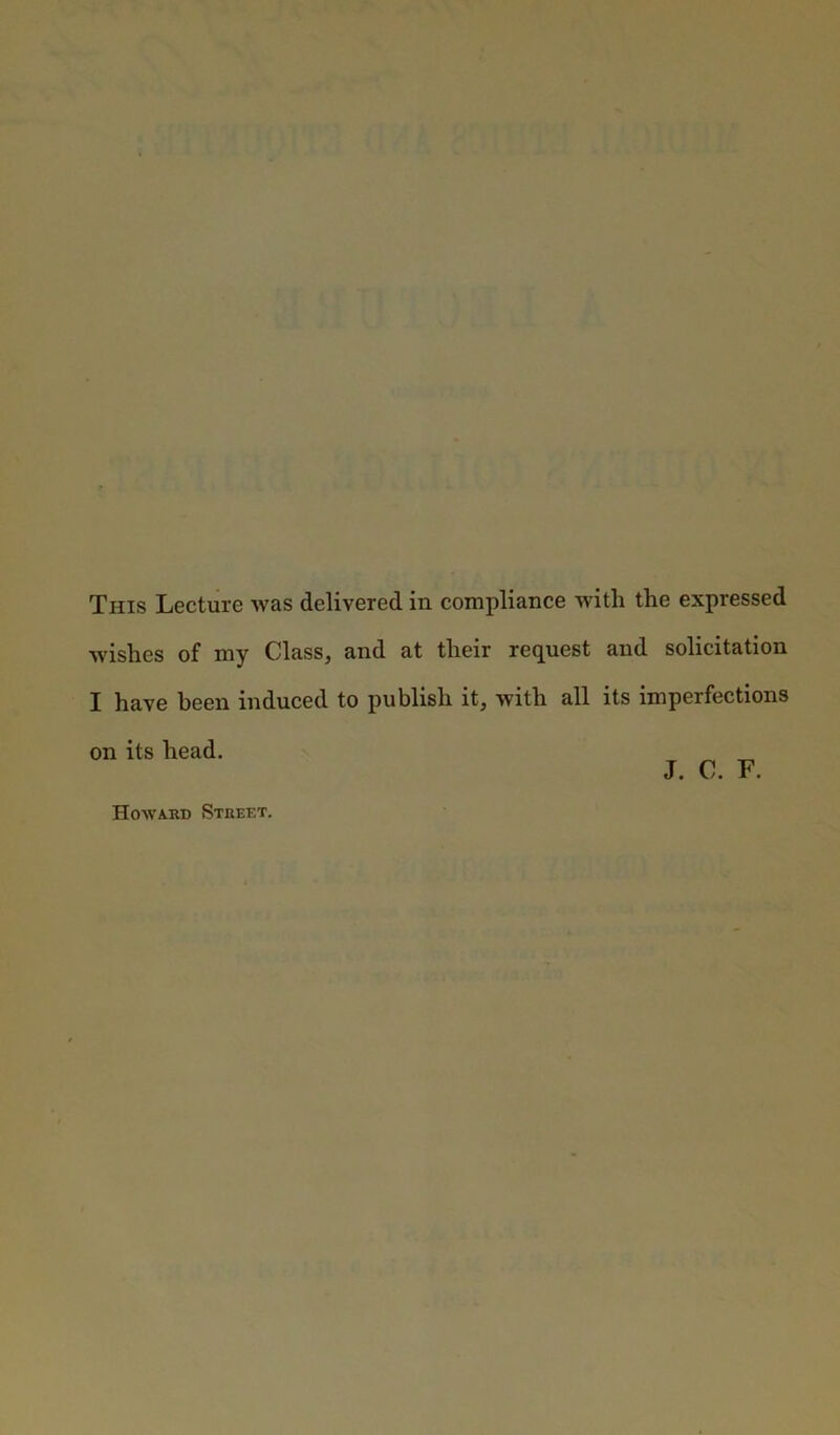 This Lecture was delivered in compliance with the expressed wishes of my Class, and at their request and solicitation I have been induced to publish it, with all its imperfections on its head. _ J. C. F. Howard Street.