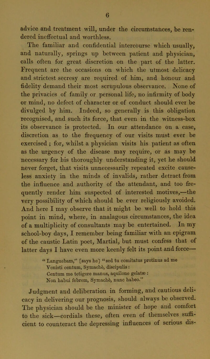 advice and treatment will, under the circumstances, be ren- dered ineffectual and worthless. The familiar and confidential intercourse which usually, and naturally, springs up between patient and physician, calls often for great discretion on the part of the latter. Frequent are the occasions on which the utmost delicacy and strictest secresy are required of him, and honour and fidelity demand their most scrupulous observance. None of the privacies of family or personal life, no infirmity of body or mind, no defect of character or of conduct should ever he divulged by him. Indeed, so generally is this obligation recognised, and such its force, that even in the witness-box its observance is protected. In our attendance on a case, discretion as to the frequency of our visits must ever be exercised ; for, whilst a physician visits his patient as often as the urgency of the disease may require, or as may be necessary for his thoroughly understanding it, yet he should never forget, that visits unnecessarily repeated excite cause- less anxiety in the minds of invalids, rather detract from the influence and authority of the attendant, and too fre- quently render him suspected of interested motives,—the very possibility of which should be ever religiously avoided. And here I may observe that it might be well to hold this point in mind, where, in analagous circumstances, the idea of a multiplicity of consultants may be entertained. In my school-boy days, I remember being familiar with an epigram of the caustic Latin poet. Martial, but must confess that of latter days I have even more keenly felt its point and force— “ Languebam,” [Bays he] “ sed tu comitatus protinus ad me Venisti centum, Symache, discipulis: Centum me tetigere manus, aquilone gelatse : Non habui febrem, Symach6, nunc habeo.” Judgment and deliberation in forming, and cautious deli- cacy in delivering our prognosis, should always be observed. The physician should be the minister of hope and comfort to the sick—cordials these, often even of themselves suffi- cient to counteract the depressing influences of serious dis-