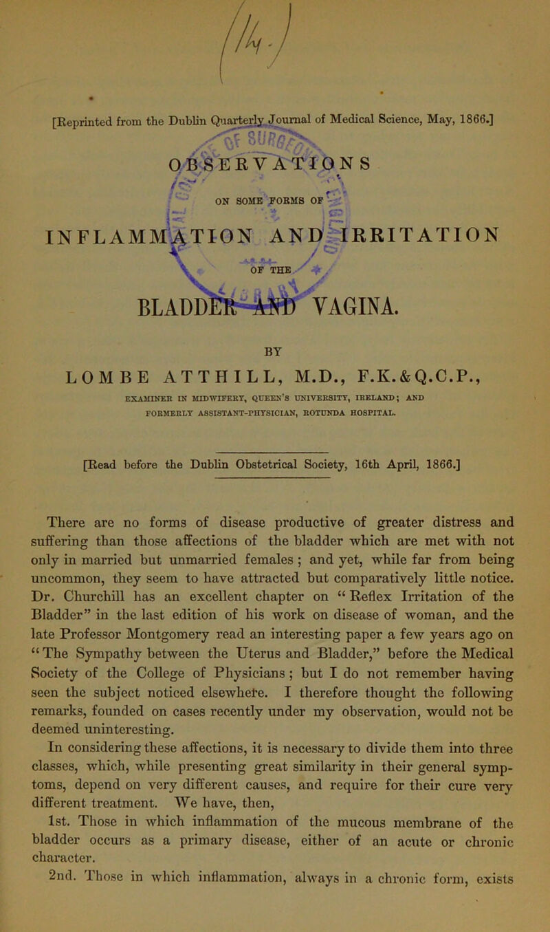 [Reprinted from the Dublin Quarterly Journal of Medical Science, May, 1866.] OBSERVATION S LOMBE ATTHILL, M.D., F.K.&Q.C.P., EXAMINER IN MIDWIFERY, QUEEN’S UNIVERSITY, IRELAND; AND FORMERLY ASSISTANT-PHYSICIAN, ROTUNDA HOSPITAL. [Read before the Dublin Obstetrical Society, 16th April, 1866.] There are no forms of disease productive of greater distress and suffering than those affections of the bladder which are met with not only in married but unmarried females ; and yet, while far from being uncommon, they seem to have attracted but comparatively little notice. Dr. Churchill has an excellent chapter on “ Reflex Irritation of the Bladder” in the last edition of his work on disease of woman, and the late Professor Montgomery read an interesting paper a few years ago on “ The Sympathy between the Uterus and Bladder,” before the Medical Society of the College of Physicians ; but I do not remember having seen the subject noticed elsewhere. I therefore thought the following remarks, founded on cases recently under my observation, would not be deemed uninteresting. In considering these affections, it is necessary to divide them into three classes, which, while presenting great similarity in their general symp- toms, depend on very different causes, and require for their cure very different treatment. We have, then, 1st. Those in which inflammation of the mucous membrane of the bladder occurs as a primary disease, either of an acute or chronic character. 2nd. Those in which inflammation, always in a chronic form, exists