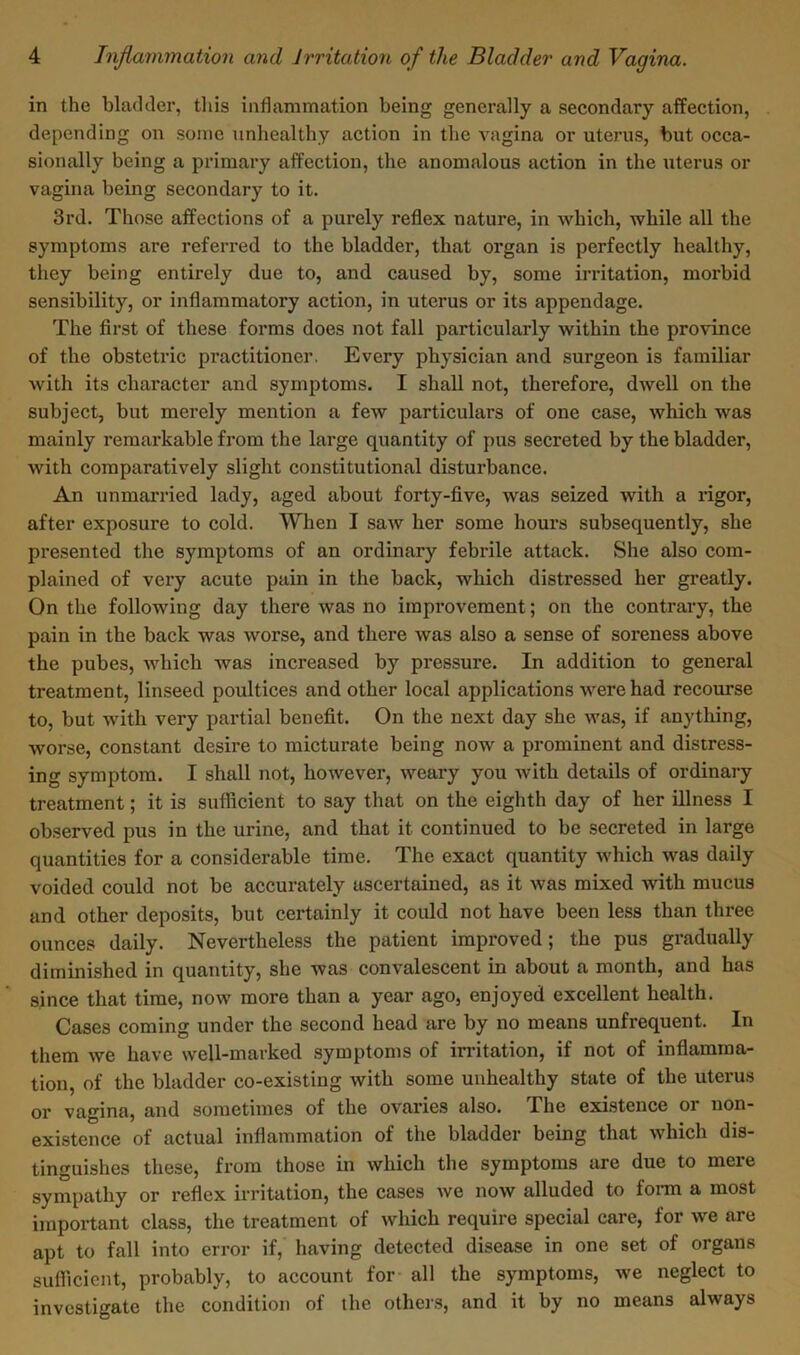 in the bladder, this inflammation being generally a secondary affection, depending on some unhealthy action in the vagina or uterus, but occa- sionally being a primary affection, the anomalous action in the uterus or vagina being secondary to it. 3rd. Those affections of a purely reflex nature, in which, while all the symptoms are referred to the bladder, that organ is perfectly healthy, they being entirely due to, and caused by, some irritation, morbid sensibility, or inflammatory action, in uterus or its appendage. The first of these forms does not fall particularly within the province of the obstetric practitioner. Every physician and surgeon is familiar with its character and symptoms. I shall not, therefore, dwell on the subject, but merely mention a few particulars of one case, which was mainly remarkable from the large quantity of pus secreted by the bladder, with comparatively slight constitutional disturbance. An unmarried lady, aged about forty-five, was seized with a rigor, after exposure to cold. When I saw her some hours subsequently, she presented the symptoms of an ordinary febrile attack. She also com- plained of very acute pain in the back, which disti’essed her greatly. On the following day there was no improvement; on the contrary, the pain in the back was worse, and there was also a sense of soreness above the pubes, which was increased by pressure. In addition to general treatment, linseed poultices and other local applications were had recourse to, but with very partial benefit. On the next day she was, if anything, worse, constant desire to micturate being now a prominent and distress- ing symptom. I shall not, however, weary you with details of ordinary treatment; it is sufficient to say that on the eighth day of her illness I observed pus in the urine, and that it continued to be secreted in large quantities for a considerable time. The exact quantity which was daily voided could not be accurately ascertained, as it was mixed with mucus and other deposits, but certainly it could not have been less than three ounces daily. Nevertheless the patient improved; the pus gradually diminished in quantity, she was convalescent in about a month, and has since that time, now more than a year ago, enjoyed excellent health. Cases coming under the second head are by no means unfrequent. In them we have well-marked symptoms of irritation, if not of inflamma- tion, of the bladder co-existing with some unhealthy state of the uterus or vagina, and sometimes of the ovaries also. The existence or non- existence of actual inflammation of the bladder being that which dis- tinguishes these, from those in which the symptoms are due to mere sympathy or reflex irritation, the cases we now alluded to form a most important class, the treatment of which require special care, for we are apt to fall into error if, having detected disease in one set of organs sufficient, probably, to account for all the symptoms, we neglect to investigate the condition of the others, and it by no means always