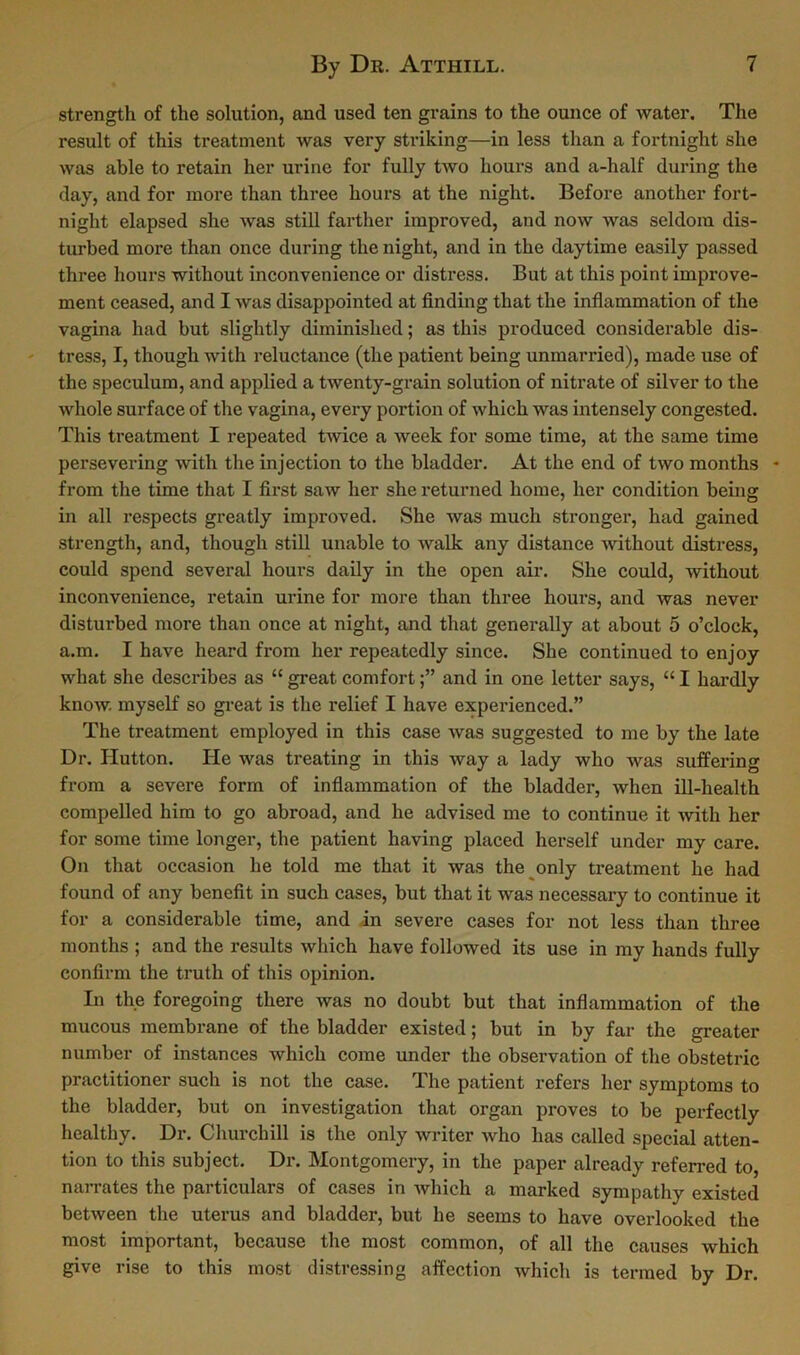 strength of the solution, and used ten grains to the ounce of water. The result of this treatment was very striking—in less than a fortnight she was able to retain her urine for fully two hours and a-half during the day, and for more than three hours at the night. Before another fort- night elapsed she was still farther improved, and now was seldom dis- turbed more than once during the night, and in the daytime easily passed three hours without inconvenience or distress. But at this point improve- ment ceased, and I was disappointed at finding that the inflammation of the vagina had but slightly diminished; as this produced considerable dis- tress, I, though with reluctance (the patient being unmarried), made use of the speculum, and applied a twenty-grain solution of nitrate of silver to the whole surface of the vagina, every portion of which was intensely congested. This treatment I repeated twice a week for some time, at the same time persevering with the injection to the bladder. At the end of two months - from the time that I first saw her she returned home, her condition being in all respects greatly improved. She was much stronger, had gained strength, and, though still unable to walk any distance without distress, could spend several hours daily in the open air. She could, without inconvenience, retain urine for more than three hours, and was never disturbed more than once at night, and that generally at about 5 o’clock, a.m. I have heard from her repeatedly since. She continued to enjoy what she describes as “ great comfortand in one letter says, “ I hardly know, myself so great is the relief I have experienced.” The treatment employed in this case was suggested to me by the late Dr. Hutton. He was treating in this way a lady who was suffering from a severe form of inflammation of the bladdei’, when ill-health compelled him to go abroad, and he advised me to continue it with her for some time longer, the patient having placed herself under my care. On that occasion he told me that it was the only treatment he had found of any benefit in such cases, but that it was necessary to continue it for a considerable time, and in severe cases for not less than three months ; and the results which have followed its use in my hands fully confirm the truth of this opinion. In the foregoing there was no doubt but that inflammation of the mucous membrane of the bladder existed; but in by far the greater number of instances which come under the observation of the obstetric practitioner such is not the case. The patient refers her symptoms to the bladder, but on investigation that organ proves to be perfectly healthy. Dr. Churchill is the only writer who has called special atten- tion to this subject. Dr. Montgomery, in the paper already referred to, narrates the particulars of cases in which a marked sympathy existed between the uterus and bladder, but he seems to have overlooked the most important, because the most common, of all the causes which give rise to this most distressing affection which is termed by Dr.