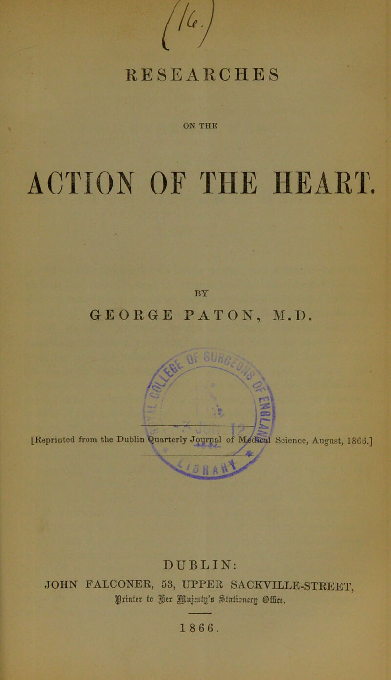 RESEARCHES ON THE ACTION OF THE HEART. BY GEORGE PAT ON, M.D. DUBLIN: JOHN FALCONER, 53, UPPER SACKVILLE-STREET, $riuitr ic |jcr gpajtsfg's Office.