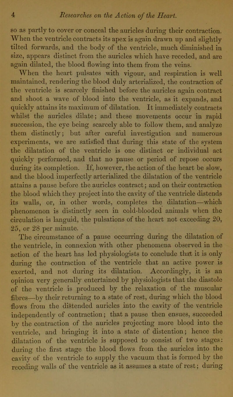 so as partly to cover or conceal the auricles during their contraction. When the ventricle contracts its apex is again drawn up and slightly tilted forwards, and the body of the ventricle, much diminished in size, appears distinct from the auricles which have receded, and are again dilated, the blood flowing into them from the veins. When the heart pulsates with vigour, and respiration is well maintained, rendering the blood duly arterialized, the contraction of the ventricle is scarcely finished before the auricles again contract and shoot a wave of blood into the ventricle, as it expands, and quickly attains its maximum of dilatation. It immediately contracts whilst the auricles dilate; and these movements occur in rapid succession, the eye being scarcely able to follow them, and analyze them distinctly; but after careful investigation and numerous experiments, we are satisfied that during this state of the system the dilatation of the ventricle is one distinct or individual act quickly performed, and that no pause or period of repose occurs during its completion. If, however, the action of the heart be slow, and the blood imperfectly arterialized the dilatation of the ventricle attains a pause before the auricles contract; and on their contraction the blood which they project into the cavity of the ventricle distends its walls, or, in other words, completes the dilatation—which phenomenon is distinctly seen in cold-blooded animals when the circulation is languid, the pulsations of the heart not exceeding 20, 25, or 28 per minute. The circumstance of a pause occurring during the dilatation of the ventricle, in connexion with other phenomena observed in the action of the heart has led physiologists to conclude that it is only during the contraction of the ventricle that an active power is exerted, and not during its dilatation. Accordingly, it is an opinion very generally entertained by physiologists that the diastole of the ventricle is produced by the relaxation of the muscular fibres—by their returning to a state of rest, during which the blood floAvs from the distended auricles into the cavity of the ventricle independently of contraction; that a pause then ensues, succeeded by the contraction of the auricles projecting more blood into the ventricle, and bringing it into a state of distention; hence the dilatation of the ventricle is supposed to consist of two stages: during the first stage the blood flows from the auricles into the cavity of the ventricle to supply the vacuum that is formed by the receding Avails of the ventricle as it assumes a state of rest; during