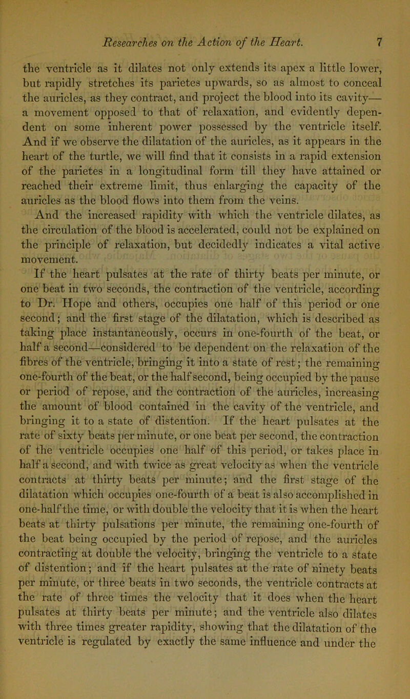 the ventricle as it dilates not only extends its apex a little lower, but rapidly stretches its parietes upwards, so as almost to conceal the auricles, as they contract, and project the blood into its cavity— a movement opposed to that of relaxation, and evidently depen- dent on some inherent power possessed by the ventricle itself. And if wc observe the dilatation of the auricles, as it appears in the heart of the turtle, we will find that it consists in a rapid extension of the parietes in a longitudinal form till they have attained or reached their extreme limit, thus enlarging the capacity of the auricles as the blood flows into them from the veins. And the increased rapidity with which the ventricle dilates, as the circulation of the blood is accelerated, could not be explained on the principle of relaxation, but decidedly indicates a vital active movement. If the heart pulsates at the rate of thirty beats per minute, or one beat in two seconds, the contraction of the ventricle, according to Dr. Hope and others, occupies one half of this period or one second; and the first stage of the dilatation, which is described as taking place instantaneously, occurs in one-fourth of the beat, or half a second—considered to be dependent on the relaxation of the fibres of the ventricle, bringing it into a state of rest; the remaining one-fourth of the beat, or the half second, being occupied by the pause or period of repose, and the contraction of the auricles, increasing the amount of blood contained in the cavity of the ventricle, and bringing it to a state of distention. If the heart pulsates at the rate of sixty beats per minute, or one beat per second, the contraction of the ventricle occupies one half of this period, or takes place in half a second, and with twice as great velocity as when the ventricle contracts at thirty beats per minute; and the first stage of the dilatation which occupies one-fourth of a beat is also accomplished in one-half the time, or with double the velocity that it is when the heart beats at thirty pulsations per minute, the remaining one-fourth of the beat being occupied by the period of repose, and the auricles contracting at double the velocity, bringing the ventricle to a state of distention; and if the heart pulsates at the rate of ninety beats per minute, or three beats in two seconds, the ventricle contracts at the rate of three times the velocity that it does when the heart pulsates at thirty beats per minute; and the ventricle also dilates with three times greater rapidity, showing that the dilatation of the ventricle is regulated by exactly the same influence and under the