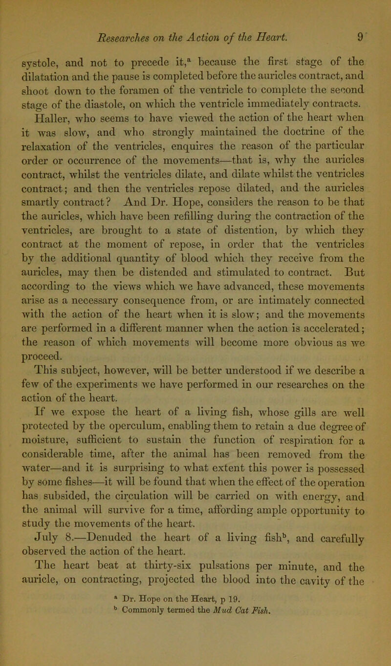 systole, and not to precede it,a because tbe first stage of the dilatation and the pause is completed before the auricles contract, and shoot down to the foramen of the ventricle to complete the second stage of the diastole, on which the ventricle immediately contracts. Haller, who seems to have viewed the action of the heart when it was slow, and who strongly maintained the doctrine of the relaxation of the ventricles, enquires the reason of the particular order or occurrence of the movements—that is, why the auricles contract, whilst the ventricles dilate, and dilate whilst the ventricles contract; and then the ventricles repose dilated, and the auricles smartly contract? And Dr. Hope, considers the reason to be that the auricles, which have been refilling during the contraction of the ventricles, are brought to a state of distention, by which they contract at the moment of repose, in order that the ventricles by the additional quantity of blood which they receive from the auricles, may then be distended and stimulated to contract. But according to the views which we have advanced, these movements arise as a necessary consequence from, or are intimately connected with the action of the heart when it is slow; and the movements are performed in a different manner when the action is accelerated; the reason of which movements will become more obvious as we proceed. This subject, however, will be better understood if we describe a few of the experiments we have performed in our researches on the action of the heart. If we expose the heart of a living fish, whose gills are well protected by tbe operculum, enabling them to retain a due degree of moisture, sufficient to sustain the function of respiration for a considerable time, after the animal has been removed from the water—and it is surprising to what extent this power is possessed by some fishes—it will be found that when the effect of the operation has subsided, the circulation will be carried on with energy, and the animal will survive for a time, affording ample opportunity to study the movements of the heart. July 8.—Denuded the heart of a living fishb, and carefully observed the action of the heart. The heart beat at thirty-six pulsations per minute, and the auricle, on contracting, projected the blood into the cavity of the a Dr. Hope on the Heart, p 19. b Commonly termed the Mud Cat Fish.