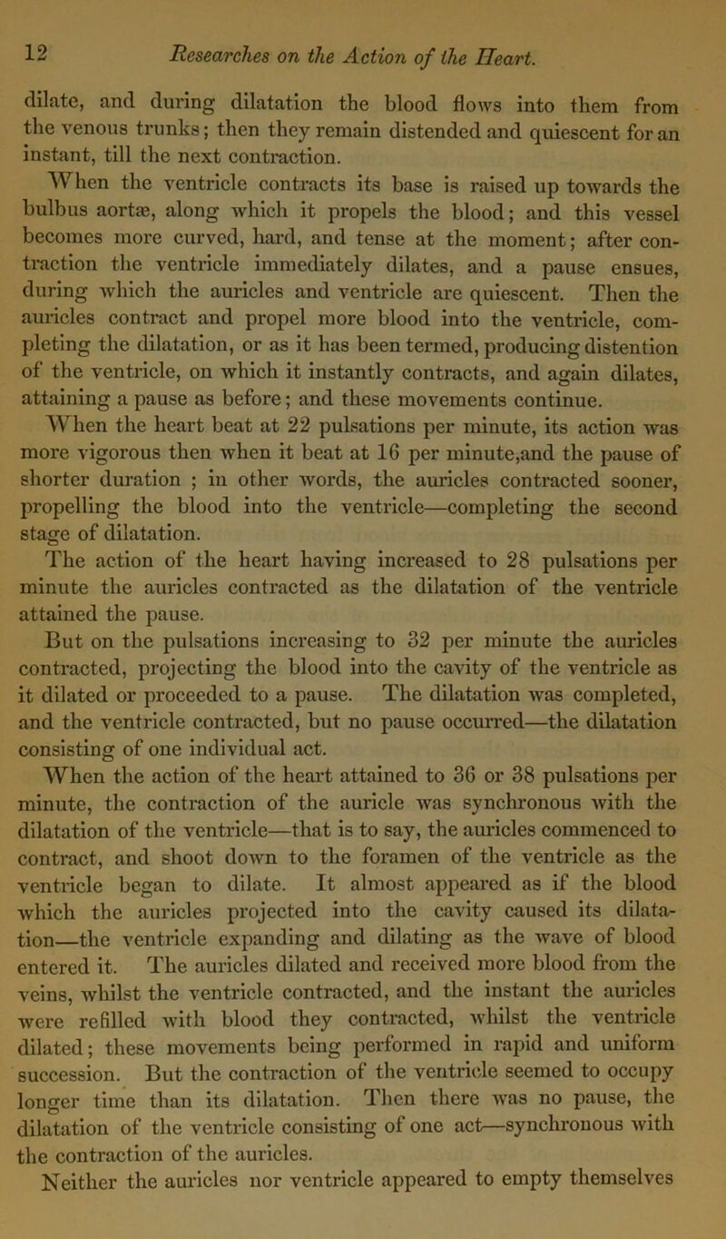 dilate, and during dilatation the blood flows into them from the venous trunks; then they remain distended and quiescent for an instant, till the next contraction. When the ventricle contracts its base is raised up towards the bulbus aortae, along which it propels the blood; and this vessel becomes more curved, hard, and tense at the moment; after con- traction the ventricle immediately dilates, and a pause ensues, during which the auricles and ventricle are quiescent. Then the auricles contract and propel more blood into the ventricle, com- pleting the dilatation, or as it has been termed, producing distention of the ventricle, on which it instantly contracts, and again dilates, attaining a pause as before; and these movements continue. When the heart beat at 22 pulsations per minute, its action was more vigorous then when it beat at 16 per minute,and the pause of shorter duration ; in other Avords, the auricles contracted sooner, propelling the blood into the ventricle—completing the second stage of dilatation. The action of the heart having increased to 28 pulsations per minute the auricles contracted as the dilatation of the ventricle attained the pause. But on the pulsations increasing to 32 per minute the auricles contracted, projecting the blood into the cavity of the ventricle as it dilated or proceeded to a pause. The dilatation was completed, and the ventricle contracted, but no pause occurred—the dilatation consisting of one individual act. When the action of the heart attained to 36 or 38 pulsations per minute, the contraction of the auricle was synchronous with the dilatation of the ventricle—that is to say, the auricles commenced to contract, and shoot down to the foramen of the ventricle as the ventricle began to dilate. It almost appeared as if the blood which the auricles projected into the cavity caused its dilata- tion—the ventricle expanding and dilating as the wave of blood entered it. The auricles dilated and received more blood from the veins, whilst the ventricle contracted, and the instant the auricles were refilled with blood they contracted, whilst the ventricle dilated; these movements being performed in rapid and uniform succession. But the contraction of the ventricle seemed to occupy longer time than its dilatation. Then there was no pause, the dilatation of the ventricle consisting ol one act—synchronous with the contraction of the auricles. Neither the auricles nor ventricle appeared to empty themselves