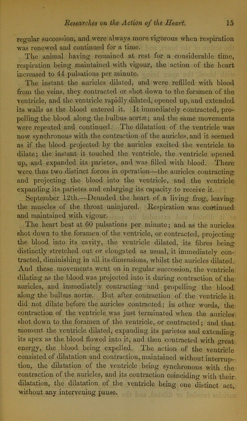 regular succession, and were always more vigorous when respiration was renewed and continued for a time. The animal having remained at rest for a considerable time, respiration being maintained with vigour, the action of the heart increased to 44 pulsations per minute. The instant the auricles dilated, and were refilled with blood from the veins, they contracted or shot down to the foramen of the ventricle, and the ventricle rapidly dilated, opened up, and extended its walls as the blood entered it. It immediately contracted, pro- pelling the blood along tliebulbus aortre; and the same movements were repeated and continued. The dilatation of the ventricle was now synchronous with the contraction of the auricles, and it seemed as if the blood projected by the auricles excited the ventricle to dilate; the instant it touched the ventricle, the ventricle opened up, and expanded its parietes, and was filled with blood. There were thus two distinct forces in operation—the auricles contracting and projecting the blood into the ventricle, and the ventricle expanding its parietes and enlarging its capacity to receive it. September 12th.—Denuded the heart of a living frog, leaving the muscles of the throat uninjured. Respiration was continued and maintained with vigour. The heart beat at 60 pulsations per minute; and as the auricles shot down to the foramen of the ventricle, or contracted, projecting the blood into its cavity, the ventricle dilated, its fibres being distinctly stretched out or elongated as usual, it immediately con- tracted, diminishing in all its dimensions, whilst the auricles dilated. And these movements went on in regular succession, the ventricle dilating as the blood was projected into it during contraction of the auricles, and immediately contracting and propelling the blood along the bulbus aortaj. But after contraction of the ventricle it did not dilate before the auricles contracted; in other words, the contraction of the ventricle was just terminated when the auricles shot down to the foramen of the ventricle, or contracted; and that moment the ventricle dilated, expanding its parietes and extending its apex as the blood flowed into it, and then contracted with great energy, the blood being expelled. The action of the ventricle consisted of dilatation and contraction, maintained without interrup- tion, the dilatation of the ventricle being synchronous Avitli the contraction of the auricles, and its contraction coinciding Avitli their dilatation, the dilatation of the ventricle being one distinct act Avithout any intervening pause.