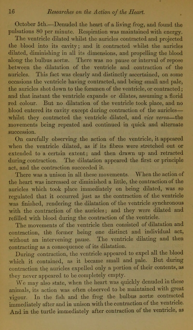 October 5th.—Denuded the heart of a living frog, and found the pulsations 80 per minute. Respiration was maintained with energy. The ventricle dilated whilst the auricles contracted and projected the blood into its cavity; and it contracted whilst the auricles dilated, diminishing in all its dimensions, and propelling the blood along the bulbus aorta?. There was no pause or interval of repose between the dilatation of the ventricle and contraction of the auricles. This fact was clearly and distinctly ascertained, on some occasions the ventricle having contracted, and being small and pale, the auricles shot down to the foramen of the ventricle, or contracted; and that instant the ventricle expands or dilates, assuming a florid red colour. But no dilatation of the ventricle took place, and no blood entered its cavity except during contraction of the auricles— whilst they contracted the ventricle dilated, and vice versa—the movements being repeated and continued in quick and alternate succession. On carefully observing the action of the ventricle, it appeared when the ventricle dilated, as if its fibres were stretched out or extended to a certain extent; and then drawn up and retracted during contraction. The dilatation appeared the first or principle act, and the contraction succeeded it. There was a unison in all these movements. When the action of the heart was increased or diminished a little, the contraction of the auricles which took place immediately on being dilated, was so regulated that it occurred just as the contraction of the ventricle was finished, rendering the dilatation of the ventricle synchronous with the contraction of the auricles; and they were dilated and refilled with blood during the contraction of the ventricle. The movements of the ventricle then consisted of dilatation and contraction, the former being one distinct and individual act, without an intervening pause. The ventricle dilating and then contracting as a consequence of its dilatation. During contraction, the ventricle appeared to expel all the blood which it contained, as it became small and pale. But during contraction the auricles expelled only a portion of their contents, as they never appeared to be completely empty. We may also state, when the heart was quickly denuded in these animals, its action Avas often observed to be maintained with great vigour. In the fish and the frog the bulbus aorta? contracted immediately after and in unison Avith the contraction of the ventricle. And in the turtle immediately after contraction of the ventricle, as