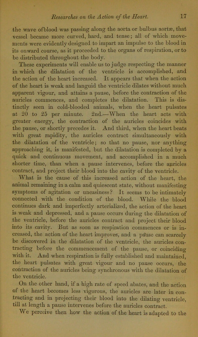 the wave ofblood was passing along the aorta or bulbus aortas, that vessel became more curved, hard, and tense; all of which move- ments were evidently designed to impart an impulse to the blood in its onward course, as it proceeded to the organs of respiration, or to be distributed throughout the body. These experiments will enable us to judge respecting the manner in which the dilatation of the ventricle is accomplished, and the action of the heart increased. It appears that when the action of the heart is weak and languid the ventricle dilates without much apparent vigour, and attains a pause, before the contraction of the auricles commences, and completes the dilatation. This is dis- tinctly seen in cold-blooded animals, when the heart pulsates at 20 to 25 per minute. 2nd.—When the heart acts with greater energy, the contraction of the auricles coincides with the pause, or shortly precedes it. And third, when the heart beats with great rapidity, the auricles contract simultaneously with the dilatation of the ventricle; so that no pause, nor anything approaching it, is manifested, but the dilatation is completed by a quick and continuous movement, and accomplished in a much shorter time, than when a pause intervenes, before the auricles contract, and project their blood into the cavity of the ventricle. What is the cause of this increased action of the heart, the animal remaining in a calm and quiescent state, without manifesting symptoms of agitation or uneasiness? It seems to be intimately connected with the condition of the blood. While the blood continues dark and imperfectly arterialized, the action of the heart is weak and depressed, and a pause occurs during the dilatation of the ventricle, before the auricles contract and project their blood into its cavity. But as soon as respiration commences or is in- creased, the action of the heart improves, and a pa\ise can scarcely be discovered in the dilatation of the ventricle, the auricles con- tracting before the commencement of the pause, or coinciding with it. And when respiration is fully established and maintained, the heart pulsates Avith great vigour and no pause occurs, the contraction of the auricles being synchronous Avith the dilatation of the ventricle. On the other hand, if a high rate of speed abates, and the action of the heart becomes less vigorous, the auricles are later in con- tracting and in projecting their blood into the dilating ventricle, till at length a pause intervenes before the auricles contract. We perceive then hoAv the action of the heart is adapted to the