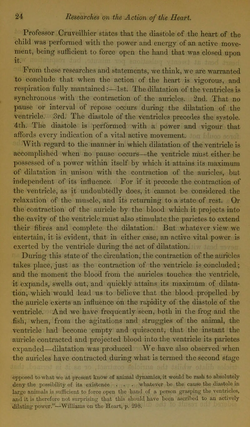 Professor Cruveilhier states that the diastole of the heart of the child was performed with the power and energy of an active move- ment, being sufficient to force open the hand that was closed upon it. From these researches and statements, we think, we are warranted to conclude that when the action of the heart is vigorous, and respiration fully mantained:—1st. The dilatation of the ventricles is synchronous with the contraction of the auricles. 2nd. That no pause or interval of repose occurs during the dilatation of the ventricle. 3rd. The diastole of the ventricles precedes the systole. 4th. The diastole is performed with a power and vigour that affords every indication of a vital active movement. With regard to the manner in which dilatation of the ventricle is accomplished when no pause occurs—the ventricle must either be possessed of a power within itself by which it attains its maximum of dilatation in unison with the contraction of the auricles, but independent of its influence. For if it precede the contraction of the ventricle, as it undoubtedly does, it cannot be considered the relaxation of the muscle, and its returning to a state of rest. Or the contraction of the auricle by the blood which it projects into the cavity of the ventricle must also stimulate the parietes to extend their fibres and complete the dilatation. But whatever view we entertain, it is evident, that in either case, an active vital power is exerted by the ventricle during the act of dilatation. During this state of the circulation, the contraction of the auricles takes place, just as the contraction of the ventricle is concluded; and the moment the blood from the auricles touches the ventricle, it expands, swells out, and quickly attains its maximum of dilata- tion, which would lead us to believe that the blood propelled by the auricle exerts an influence on the rapidity of the diastole of the ventricle. And we have frequently seen, both in the frog and the fish, when, from the agitations and struggles of the animal, the ventricle had become empty and quiescent, that the instant the auricle contracted and projected blood into the ventricle its parietes expanded—dilatation was produced W e have also observed when the auricles have contracted during what is termed the second stage opposed to what we at present know of animal dynamics, it would be rash to absolutely deny the possibility of its existence . . . whatever be the cause the diastole in large animals is sufficient to force open the hand of a person grasping the ventricles, and it is therefore not surprising that this should have been ascribed to an actively dilating power.”—Williams on the Heart, p. 298.