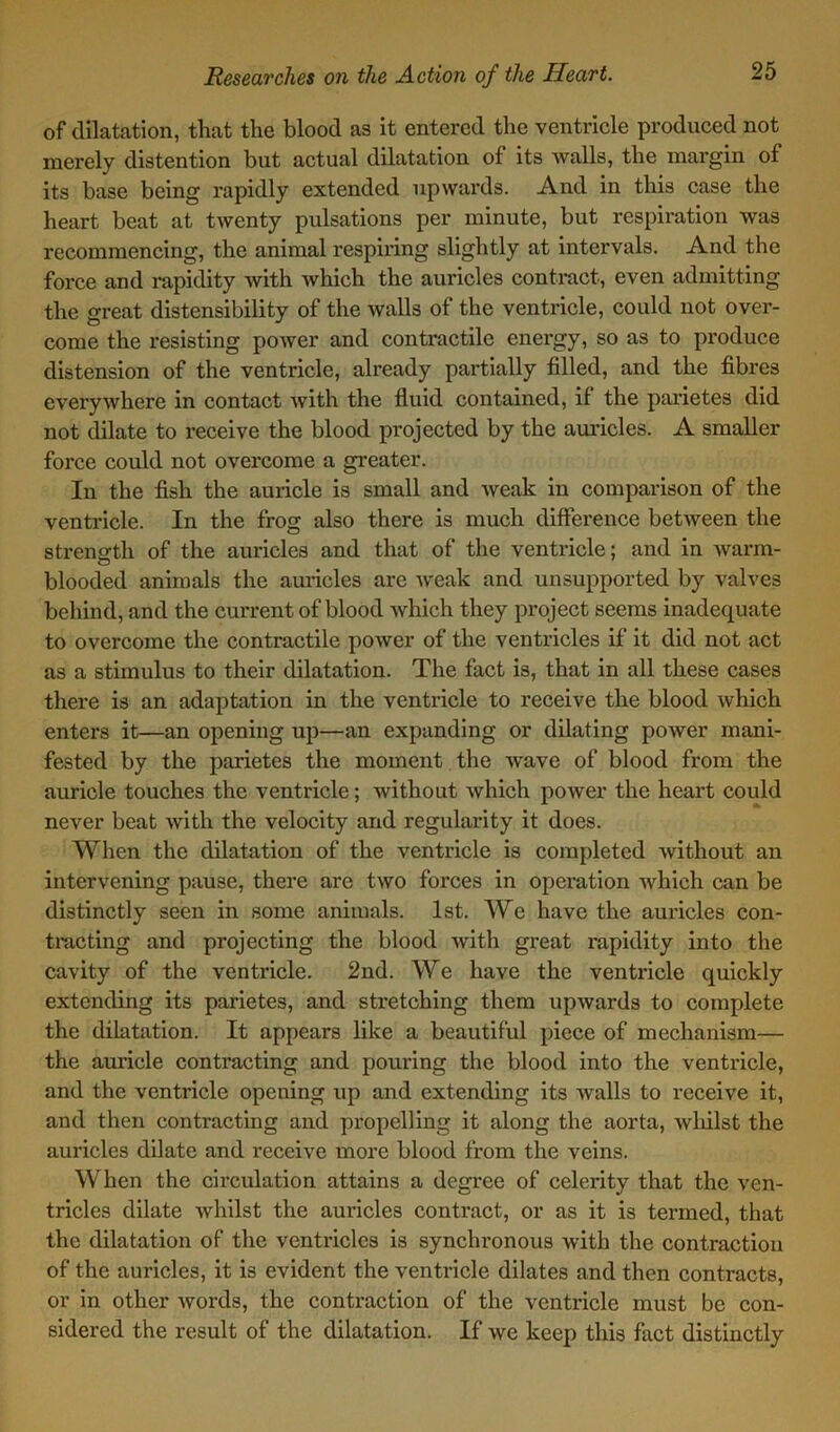 of dilatation, that the blood as it entered the ventricle produced not merely distention but actual dilatation of its walls, the margin of its base being rapidly extended upwards. And in this case the heart beat at twenty pulsations per minute, but respiration was recommencing, the animal respiring slightly at intervals. And the force and rapidity with which the auricles contract, even admitting the great distensibility of the walls of the ventricle, could not over- come the resisting power and contractile energy, so as to produce distension of the ventricle, already partially filled, and the fibres everywhere in contact with the fluid contained, if the parietes did not dilate to receive the blood projected by the auricles. A smaller force could not overcome a greater. In the fish the auricle is small and Aveak in comparison of the ventricle. In the frog also there is much difference betAveen the strength of the auricles and that of the ventricle; and in Avarm- blooded animals the auricles are Aveak and unsupported by valves behind, and the current of blood Avhich they project seems inadequate to overcome the contractile poAver of the ventricles if it did not act as a stimulus to their dilatation. The fact is, that in all these cases there is an adaptation in the ventricle to receive the blood Avhich enters it—an opening up—an expanding or dilating poAver mani- fested by the parietes the moment the Avave of blood from the auricle touches the ventricle; Avithout Avhich poAver the heart could never beat Avith the velocity and regularity it does. When the dilatation of the ventricle is completed Avithout an intervening pause, there are two forces in operation which can be distinctly seen in some animals. 1st. We have the auricles con- tracting and projecting the blood Avith great rapidity into the cavity of the ventricle. 2nd. We have the ventricle quickly extending its parietes, and stretching them upAvards to complete the dilatation. It appears like a beautiful piece of mechanism— the auricle contracting and pouring the blood into the ventricle, and the ventricle opening up and extending its Avails to receive it, and then contracting and px-opelling it along the aorta, Avhilst the auricles dilate and receive more blood from the veins. When the circulation attains a degree of celerity that the ven- tricles dilate Avhilst the auricles contract, or as it is termed, that the dilatation of the ventricles is synchronous Avith the contraction of the auricles, it is evident the ventricle dilates and then contracts, or in other Avords, the contraction of the ventricle must be con- sidered the result of the dilatation. If we keep this fact distinctly