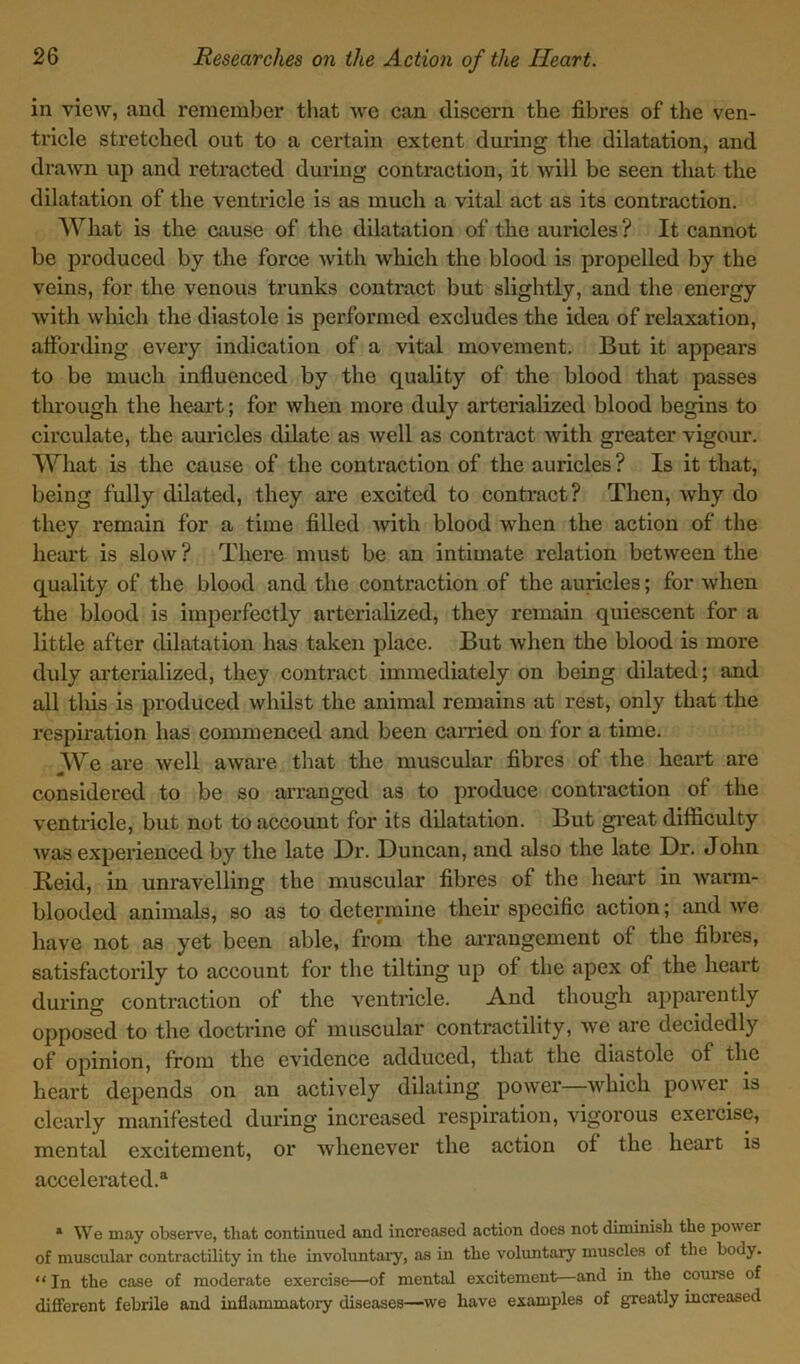 in view, and remember that we can discern the fibres of the ven- tricle stretched out to a certain extent during the dilatation, and drawn up and retracted during contraction, it will be seen that the dilatation of the ventricle is as much a vital act as its contraction. What is the cause of the dilatation of the auricles ? It cannot be produced by the force with which the blood is propelled by the veins, for the venous trunks contract but slightly, and the energy with which the diastole is performed excludes the idea of relaxation, affording every indication of a vital movement. But it appears to be much influenced by the quality of the blood that passes through the heart; for when more duly arterialized blood begins to circulate, the auricles dilate as well as contract with greater vigour. What is the cause of the contraction of the auricles ? Is it that, being fully dilated, they are excited to contract? Then, why do they remain for a time filled with blood when the action of the heart is slow? There must be an intimate relation between the quality of the blood and the contraction of the auricles; for when the blood is imperfectly arterialized, they remain quiescent for a little after dilatation has taken place. But when the blood is more duly arterialized, they contract immediately on being dilated; and all this is produced whilst the animal remains at rest, only that the respiration has commenced and been carried on for a time. We are well aware that the muscular fibres of the heart are m - “ considered to be so arranged as to produce contraction of the ventricle, but not to account for its dilatation. But great difficulty was experienced by the late Dr. Duncan, and also the late Dr. John Reid, in unravelling the muscular fibres of the heart in warm- blooded animals, so as to determine their specific action; and Ave have not as yet been able, from the arrangement of the fibres, satisfactorily to account for the tilting up of the apex of the heart during contraction of the ventricle. And though apparently opposed to the doctrine of muscular contractility, avc are decidedly of opinion, from the e\Tidence adduced, that the diastole of the heart depends on an actively dilating power—which power is clearly manifested during increased respiration, vigorous exercise, mental excitement, or whenever the action of the heart is accelerated.® 1 We may observe, that continued and increased action does not diminish the power of muscular contractility in the involuntary, as in the voluntary muscles of the body. “In the case of moderate exercise—of mental excitement—and in the course of different febrile and inflammatory diseases—we have examples of greatly increased