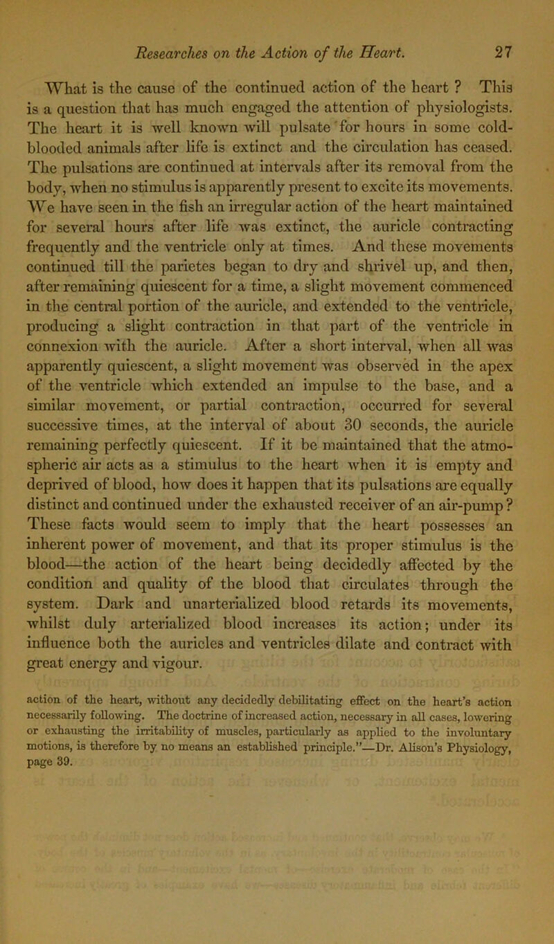 What is the cause of the continued action of the heart ? This is a question that has much engaged the attention of physiologists. The heart it is well known will pulsate for hours in some cold- blooded animals after life is extinct and the circulation has ceased. The pulsations are continued at intervals after its removal from the body, when no stimulus is apparently present to excite its movements. We have seen in the fish an irregular action of the heart maintained for several hours after life was extinct, the auricle contracting frequently and the ventricle only at times. And these movements continued till the parietes began to dry and shrivel up, and then, after remaining quiescent for a time, a slight movement commenced in the central portion of the auricle, and extended to the ventricle, producing a slight contraction in that part of the ventricle in connexion with the auricle. After a short interval, when all was apparently quiescent, a slight movement was observed in the apex of the ventricle which extended an impulse to the base, and a similar movement, or partial contraction, occurred for several successive times, at the interval of about 30 seconds, the auricle remaining perfectly quiescent. If it be maintained that the atmo- spheric air acts as a stimulus to the heart when it is empty and deprived of blood, how does it happen that its pulsations are equally distinct and continued under the exhausted receiver of an air-pump ? These facts would seem to imply that the heart possesses an inherent power of movement, and that its proper stinndus is the blood—the action of the heart being decidedly affected by the condition and quality of the blood that circulates through the system. Dark and unarterialized blood retards its movements, whilst duly arterialized blood increases its action; under its influence both the auricles and ventricles dilate and contract with great energy and vigour. action of the heart, without any decidedly debilitating effect on the heart’s action necessarily following. The doctrine of increased action, necessary in all cases, lowering or exhausting the irritability of muscles, particularly as applied to the involuntary motions, is therefore by no means an established principle.”—Dr. Alison’s Physiology, page 39.