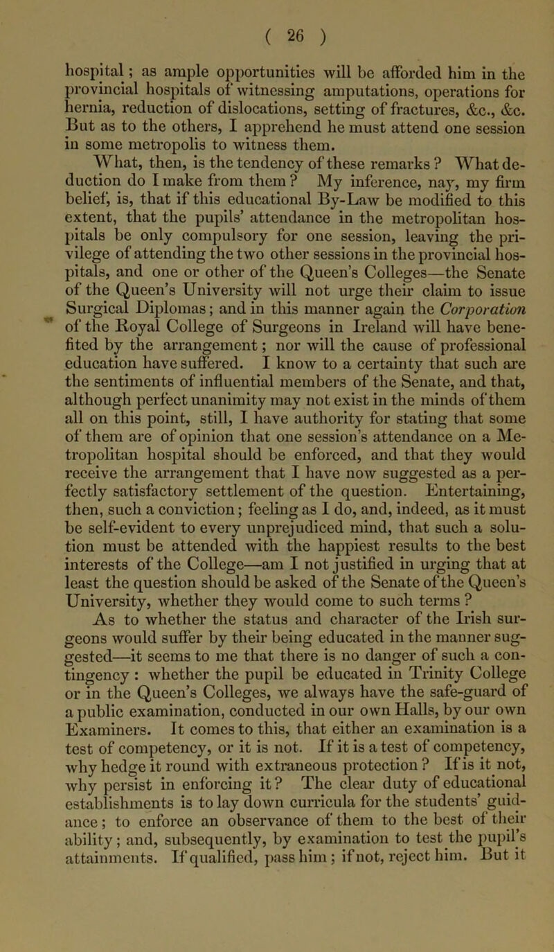 hospital; as ample opportunities will be afforded him in the provincial hospitals of witnessing amputations, operations for hernia, reduction of dislocations, setting of fractures, &c., &c. But as to the others, I apprehend he must attend one session in some metropolis to witness them. What, then, is the tendency of these remarks ? What de- duction do I make from them ? My inference, nay, my firm belief, is, that if this educational By-Law be modified to this extent, that the pupils’ attendance in the metropolitan hos- pitals be only compulsory for one session, leaving the pri- vilege of attending the two other sessions in the provincial hos- pitals, and one or other of the Queen’s Colleges—the Senate of the Queen’s University will not urge their claim to issue Surgical Diplomas; and in this manner again the Corporation ^ of the Royal College of Surgeons in Ireland will have bene- fited by the arrangement; nor will the cause of professional education have suffered. I know to a certainty that such are the sentiments of influential members of the Senate, and that, although perfect unanimity may not exist in the minds of them all on this point, still, I have authority for stating that some of them are of opinion that one session’s attendance on a Me- tropolitan hospital should be enforced, and that they would receive the arrangement that I have now suggested as a per- fectly satisfactory settlement of the question. Entertaining, then, such a conviction; feeling as 1 do, and, indeed, as it must be self-evident to every unprejudiced mind, that such a solu- tion must be attended with the happiest results to the best interests of the College—am I not justified in urging that at least the question should be asked of the Senate of the Queen’s University, whether they would come to such terms ? As to whether the status and character of the Irish sur- geons would suffer by their being educated in the manner sug- gested—it seems to me that there is no danger of such a con- tingency : whether the pupil be educated in Trinity College or in the Queen’s Colleges, we always have the safe-guard of a public examination, conducted in our own Halls, by our own Examiners. It comes to this, that either an examination is a test of competency, or it is not. If it is a test of competency, why hedge it round with extraneous protection ? If is it not, why persist in enforcing it ? The clear duty of educational establishments is to lay down curricula for the students’ guid- ance ; to enforce an observance of them to the best of their ability; and, subsequently, by examination to test the pupil’s attainments. If qualified, pass him; if not, reject him. But it