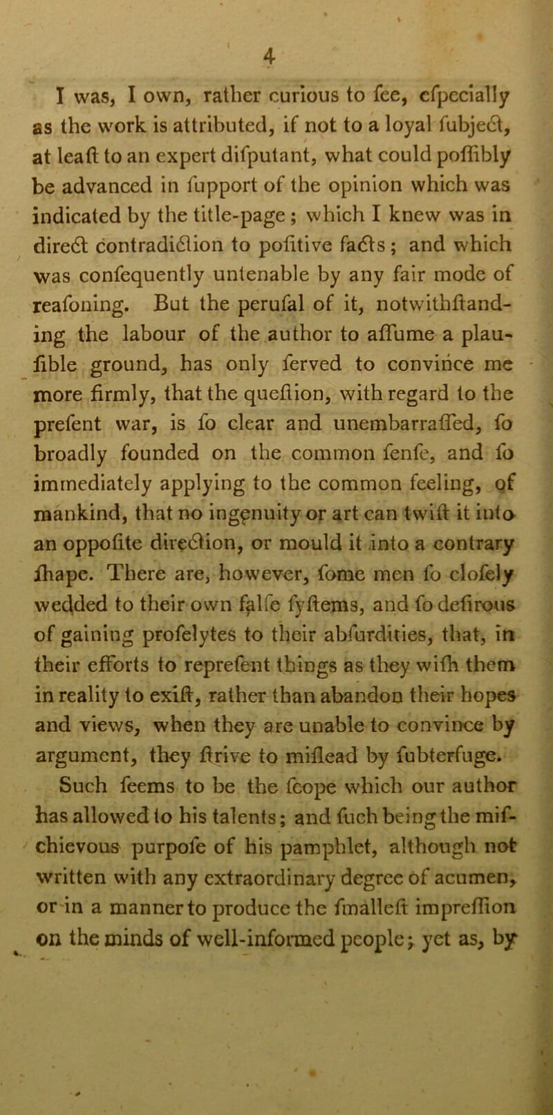 I was, I own, rather curious to fee, cfpecially as the work is attributed, if not to a loyal fubjeft, at lead to an expert difputant, what could poflibly be advanced in fupport of the opinion which was indicated by the title-page ; which I knew was in diredt contradiction to pofitive facts; and which was confequently untenable by any fair mode of reafoning. But the perufal of it, notwithftand- ing the labour of the author to aflume a plau- fible ground, has only ferved to convince me more firmly, that the queflion, with regard to the prefent war, is fo clear and unembarraffed, fo broadly founded on the common fenfe, and fo immediately applying to the common feeling, of mankind, that no ingenuity or art can twift it into an oppofite direction, or mould it .into a contrary fhape. There are, however, fome men fo clofely wedded to their own falfe fyftems, and fodefirous of gaining profelytes to their abfurdities, that, in their efforts to reprefent things as they with them in reality to exid, rather than abandon their hopes and views, when they are unable to convince by argument, they drive to miflead by fubteFfuge. Such feems to be the fcope which our author has allowed to his talents; and fuch being the mif- chievous purpole of his pamphlet, although not written with any extraordinary degree of acumen, or in a mannerto produce the fmalleft impreffion on the minds of well-informed people;, yet as, by