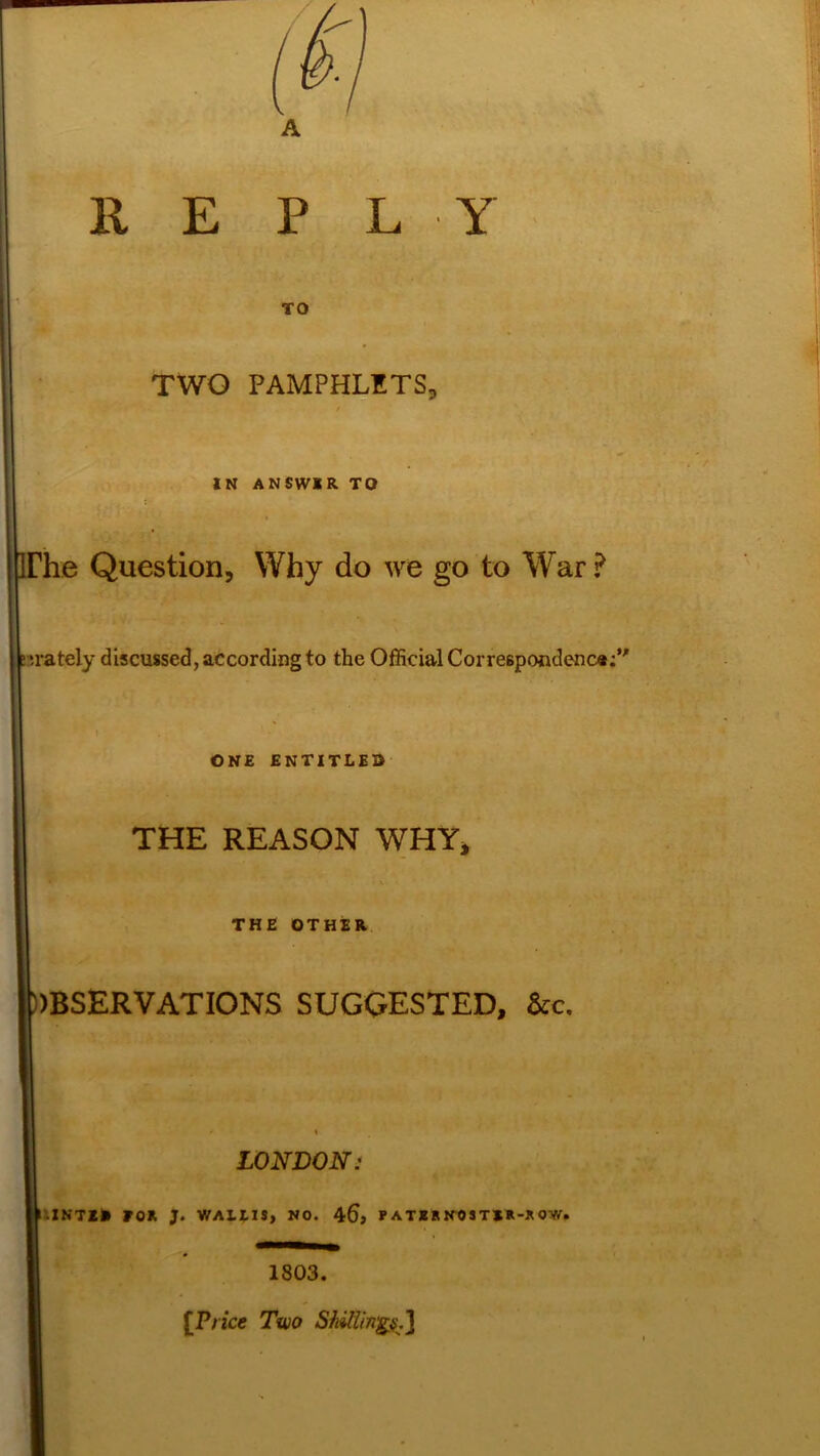 REPLY TO Hh  ' TWO PAMPHLETS, IN ANSWIR TO 'he Question, Why do we go to War ? t irately discussed, according to the Official Correspondence;” ONE ENTITLES THE REASON WHY, • \t • THE OTHER ))BSERVATIONS SUGGESTED, &c. LONDON: • INTER FOX J. WAltlS, NO. 46> P A TER NOS TEX-X 0W» 1803. [Price Two Shaftings.)|