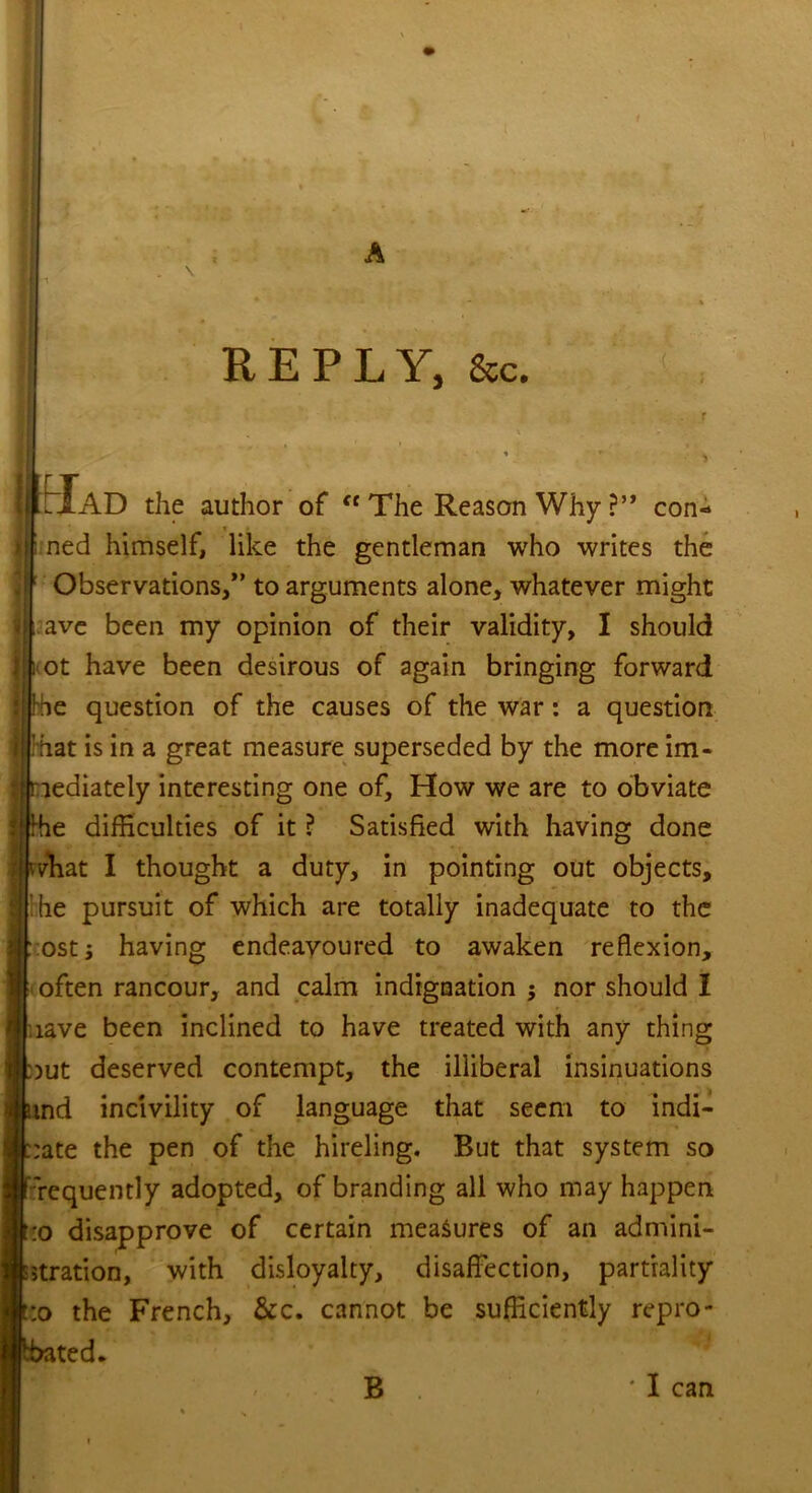 REPLY, &c. Mad the author of ft The Reason Why ?” con- ned himself, like the gentleman who writes the Observations/’ to arguments alone, whatever might ave been my opinion of their validity, I should ot have been desirous of again bringing forward e question of the causes of the war: a question hat is in a great measure superseded by the more im- lediately interesting one of. How we are to obviate difficulties of it ? Satisfied with having done •vliat I thought a duty, in pointing out objects, die pursuit of which are totally inadequate to the ostj having endeavoured to awaken reflexion, often rancour, and calm indignation $ nor should I lave been inclined to have treated with any thing )ut deserved contempt, the illiberal insinuations md incivility of language that seem to indi- :ate the pen of the hireling. But that system so requently adopted, of branding all who may happen :o disapprove of certain measures of an admini- stration, with disloyalty, disaffection, partiality :o the French, &c. cannot be sufficiently repro- ted. ... B 'I can