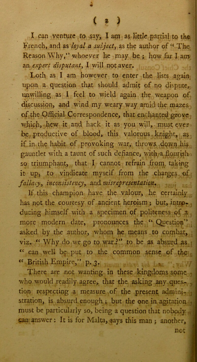 ( * ) * I can venture to say, I am as little partial to the French, and as loyal a subject, as the author of“ The Reason Why,” whoever he may be ; how far I am an expert disputant, I will not aver. Loth as I am however to enter the lists again upon a question that should admit of no dispute, unwilling as I feel to wield again the weapon of discussion, and wind my weary way amid the mazes of the Official Correspondence, that enchanted grove vffiiph, hew it and hack it as you will, must ever be productive of blood, this valorous knight, as if in the habit of provoking war, throws down hi$ gauntlet with a taunt of such defiance, with?a-jggurish so triumphant, that I cannot refrain from, taking it up, to vindicate myself from the charges of fallacy, inconsistency, and misrepresentation. If this champion have the valour, he certainly has not the courtesy of ancient heroism; but, intro- ducing himself with a specimen of politeness of a more modern date, pronounces the c‘ Question’’ asked by the author, whom he means to combat, viz. <c Why do we go to wari” to be as absurd as <c can well be put to the common sense of the <c British Empire,” p. 3. v There are not wanting in these kingdoms some - who would readily agree, that the asking any ques- , tion respecting a measure of the present admini- j stration, is absurd enough ■, but the one in agitation must be particularly so, being a question that nobody ■ can answer: It is for Malta, says this man j another, not