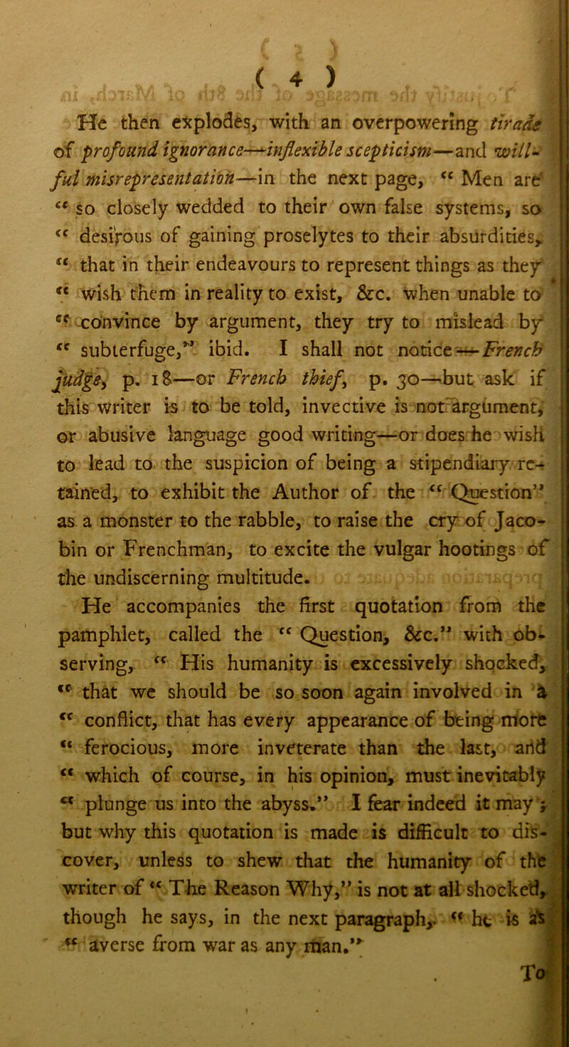 All ITl-Yl K/ I1J0 Ji. J JlU JlTI JitJ jll stilt ' * X He then explodes, with an overpowering tirade of profound ignorance—inflexible scepticism—and will- ful misrepresentation—in the next page, <c Men are' iC so closely wedded to their own false systems, so <c desirous of gaining proselytes to their absurdities,. “ that in their endeavours to represent things as they “ wish them in reality to exist, &c. when unable to cf convince by argument, they try to mislead by <c subterfuge/’ ibid. I shall not notice~—French judge, p. 18—or French thief p. 30—but ask if this writer is to be told, invective is not argument, or abusive language good writing—or does he wish to lead to the suspicion of being a stipendiary re- tained, to exhibit the Author of the <f Question” as a monster to the rabble, to raise the cry of Jaco- bin or Frenchman, to excite the vulgar hootings of the undiscerning multitude. He accompanies the first quotation from the pamphlet, called the “ Question, See.” with ob- serving, fC His humanity is excessively shocked, cc that we should be so soon again involved in & cc conflict, that has every appearance of being more “ ferocious, more inveterate than the last, arid “ which of course, in his opinion, must inevitably M plunge us into the abyss.” I fear indeed it may > but why this quotation is made is difficult to dis- cover, unless to shew that the humanity of the writer of «c The Reason Why,” is not at all shocked, though he says, in the next paragraph,. « he is as w averse from war as any man/* To