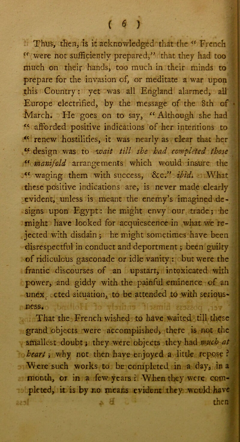 \ Thus, then, is it acknowledged that the “ French Cf were not sufficiently prepared,” that they had too much on their hands, too much in their minds to • prepare for the invasion of, or meditate a war upon this Country: yet was all England alarmed, ail Europe electrified, by the message of the 8th of • March. He goes on to say, “ Although she had <c afforded positive indications of her intentions to 4< renew hostilities, it was nearly as clear that her ce design was to wait till she had completed those tf manifold arrangements which would insure the waging them with success, &c.” ibid. What these positive indications are, is never made clearly evident, unless is meant the enemy’s imagined de- signs upon Egypt: he might envy our trade; he might have looked for acquiescence in what we re- jected with disdain ; he might sometimes have been disrespectful in conduct and deportment; been guilty of ridiculous gasconade or idle vanity: but were the frantic discourses of an upstart, intoxicated with power, and giddy with the painful eminence of an \ unexr.cted situation, to be attended to with serious- ness. That the French wished to have waited till these grand objects were accomplished, there is not the smallest doubt; they wxre objects they had much at heart why not then have enjoyed a little repose ? j Were such works to be completed in a day, in a month, or in a few years r When they were com- pleted, it is by no means evident they would have 2?f * til ; ’ then!