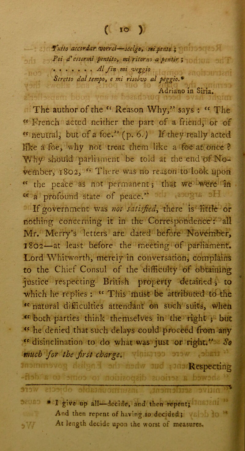 J'utto accordar 'vorrei—scelgo, m penie ; Pci d' essermi pentito, mi ritorno a pentir ; Al fin mi <veggio St ret to dal tempo, e mi risolvo al peggio. * Adriano in Siria. The author of the fc Reason Why/’ says : <c The <c French acted neirher the part of a friend, or of “ neutral, but of a foe/’ (p. 6.) If they really acted like a foe, why not treat them like a foe at once ? Why should parliament be told at the end of No- * vember, 1802, fi There was no reason to look upon <c the peace as not permanent; that we :W£re in “ a profound state of peace.” If government was not satisfied, there is liftle or nothing concerning it in the Correspondence: all Mr. Merry’s letters are dated before November, 1802—at least before the meeting of parliament. Lord Whitworth, merely in conversation, complains to the Chief Consul of the difficulty of obtaining justice respecting British property detained ; to which he replies : “ This must be attributed to the te natural difficulties attendant on such suits, when ie both parties think themselves in the right j but <c he denied that such delays could proceed from any c< disinclination to do what was just or right.” So much for the first charge. Respecting h v'j ” j [it ) ) ( / ; • / 1 ) 1 f. f . Q rli c i ' » • ( 1 ’ 1 M I ) W jjlr ■ \ f # I give up all—decide, and then repent; And then repent of having so decided; ‘ fff At length decide upon the worst of measures.